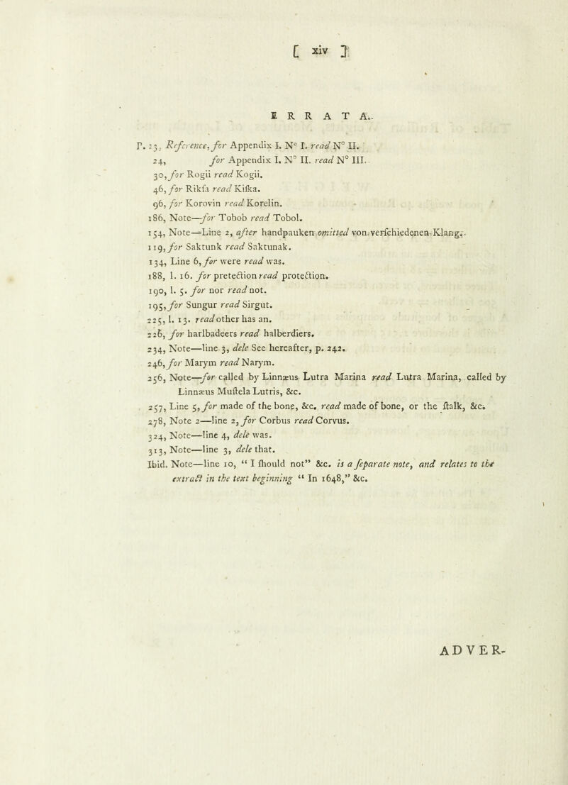 ERRATA.. T. -3. Reference, for Appendix I. N° l. read W11. 24, for Appendix I. N° II. read N° III. 50, for Rogii readYLogu. 46, for Rikfa read Kifka. 96, for Korovin read Korelin. 186, Note—for Tobob read Tobol. 154, Note—Line 2, after handpauken omitted von.-veFfehiedeneQ-Klang,:- \i<), for Saktunk read Saktunak. 134, Line (2, for were read was. 188, 1. 16. for prete&ionm?^ proteftion. 190, 1. 5. for nor read not. i95,yir Sungur read Sirgut. 225,1. 13. readothzx has an. 226, for harlbadeers read halberdiers. 234, Note—line 3, dele See hereafter, p. 242. 246, for Marym read Narym. 256, Note—for called by Linnaeus Lutra Marina read Lutra Marina, called by Linnaeus Muftela Lutris, &c. 257, Line 5, for made of the bone, &c. read made of bone, or the fhlk, See, 278, Note 2—line 2, for Corbus read Corvus. 324, Note—line 4, dele was. 313, Note—line 3, dele that. Ibid. Note—line io, “ I fhould not” &c. is a feparate note, and relates to the extract in the text beginning “ In 1648,” &c. ADVER-