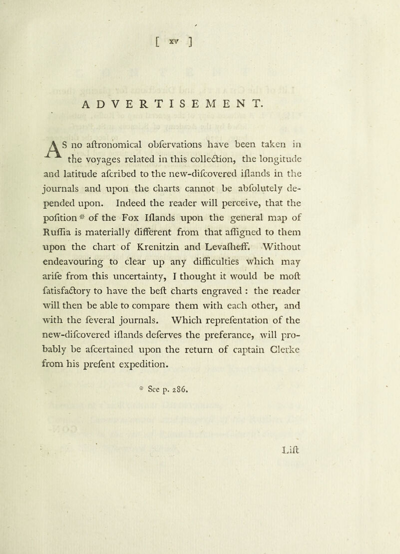 [ ~ ] ADVERTISEMENT. S no agronomical obfervations have been taken in the voyages related in this cohesion, the longitude and latitude afcribed to the new-difcovered iflands in the journals and upon the charts cannot be abfolutely de- pended upon. Indeed the reader will perceive, that the pofition* of the Fox Iflands upon the general map of Ruflia is materially different from that affigned to them upon the chart of Krenitzin and Levafheff. Without endeavouring to clear up any difficulties which may arife from this uncertainty, I thought it would be moft fatisfadtory to have the beft charts engraved : the reader will then be able to compare them with each other, and with the feveral journals. Which reprefentation of the new-difcovered iflands deferves the preferance, will pro- bably be afcertained upon the return of captain Gierke from his prefent expedition. * See p. 286. Lift