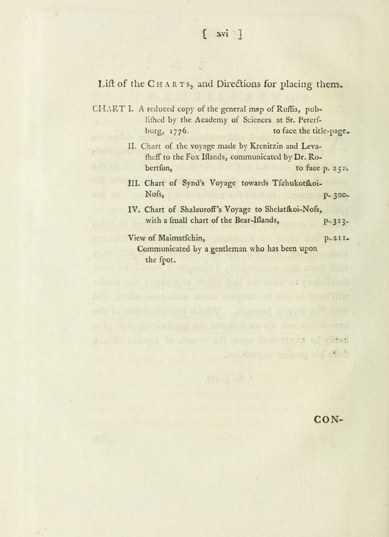 Lift of the Charts, and Dire6tions for placing them* CHART I. A reduced copy of the general map of Ruflia, pub- lifhed by the Academy of Sciences at St. Peterf- btirg, 1776. to face the title-page* II. Chart of the voyage made by Krenitzin and Leva- iheff to the Fox Iilands, communicated by Dr. Ro- bertfon, to face p. 25 r>. III. Chart of Synd’s Voyage towards Tfehukotlkoi- Nofs, p.. 300- IV. Chart of Shalauroff’s Voyage to Shelatfkoi-Nofs, with a fmall chart of the Bear-Iflands, P.-323* View of Maimatfchin, p*2i 1* Communicated by a gentleman who has been upon the fpot. CON-