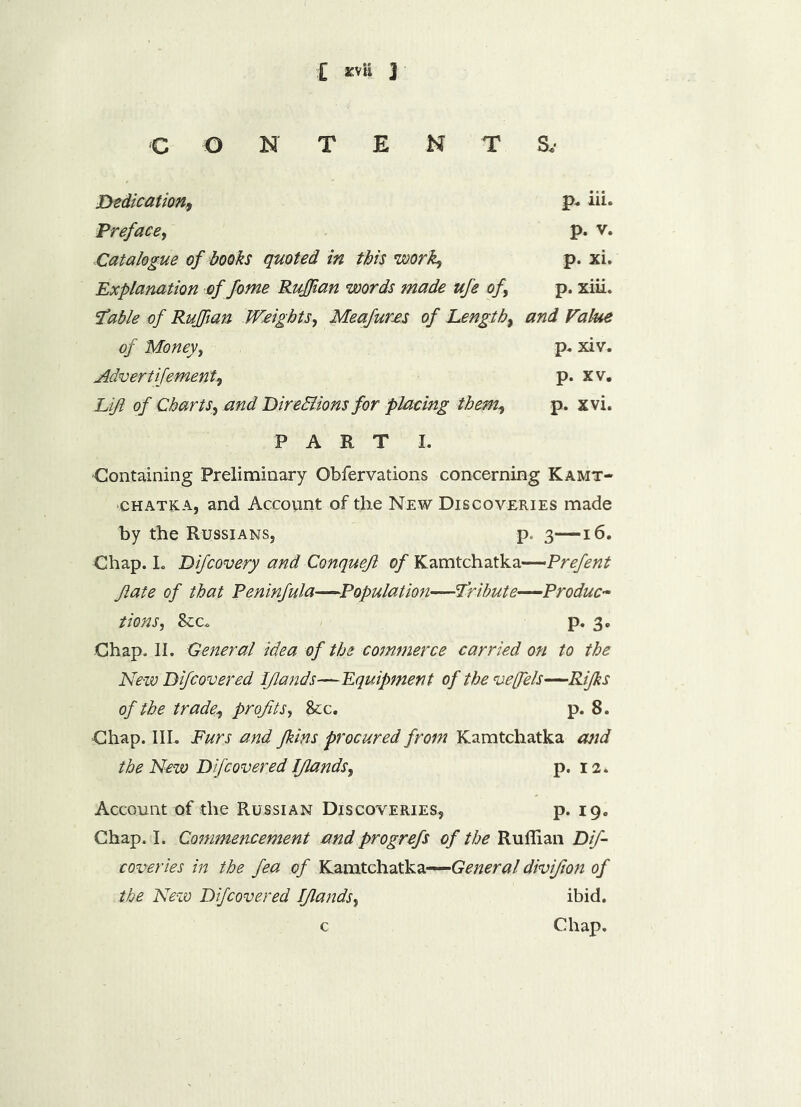 £ svU J CONTENT S.- Dedication, p* iii. Preface, p. v. Catalogue of books quoted in this work, p. xi. Explanation of fome Ruffian words made ufe of p. xiii. fable of Ruffian Weights, Meafures of Length, and Value of Money, p. xiv. Advert ifement, p. xv. Lift of Charts, and DireHions for placing them, p. xvi. PART I. Containing Preliminary Obfervations concerning Kamt- •chatka, and Account of the New Discoveries made by the Russians, p, 3—16. Chap. I. Difcovery and Conqueft of Kamtchatka—Prefent Jiate of that Peninfula—Population—fribute—Produc- tions, &c. p. 3. Chap, II. General idea of the commerce carried on to the New Difcovered Iflands—Equipment of the veffels—Rijks of the trade, profits, &c. p. 8. Chap. III. Furs and Jkins procured from Kamtchatka and the New Difcovered Iflands, p. 12. Account of the Russian Discoveries, p. 19. Chap. L Commencement and progrefs of the Ruffian Dif- coveries in the fea of Kamtchatka—General divifion of the New Difcovered Iflands, ibid. c Chap.