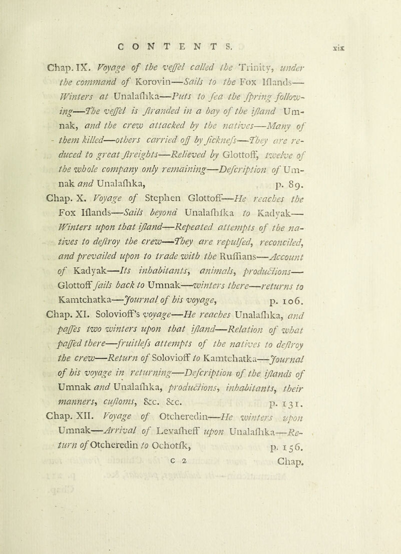 Chap. IX. Voyage of the veffel called the Trinity, under the command of Korovin—Sails to the Fox Iflands— Winters at Unalafhka—Puts to fea the fpring follow- ing—7he veffel is Jlranded in a bay of the ij,land Um- nak, and the crew attacked by the natives—Many of - them killed—others carried of by ficknefs—They are re- duced to great freights—Relieved by Glottoff, twelve of the whole company only remaining—Defcription of Um- nak and Unalafhka, p. 89. Chap. X. Voyage of Stephen Glottoff—He reaches the Fox Iflands—Sails beyond Unalafhlka to Kadyak— Winters upon that i/land—Repeated attempts of the na- tives to dejlroy the crew—They are repulfed, reconciled, and prevailed upon to trade with the Ruffians—Account of Kadyak—Its inhabitants, animals, productions— Glottoff fails back to Umnak—winters there—returns to Kamtchatka—Journal of his voyage, p. 106. Chap. XI. SoloviofPs voyage—He reaches Unalafhka, and pajfes two winters upon that ifland—Relation of what paffed there—fruitlefs attempts of the natives to deflroy the crew—Return of Solovioff to Kamtchatka—Journal of his voyage in returning—Defcription vf the iflands of Umnak and Unalafhka, productions, inhabitants, their manner S', cujloms, 8cc. &c. p. 13!. Chap. XII. Voyage of Otcheredin—He winters upon Umnak—Arrival of LevafhefF upon Unalafhka—Re- turn of Otcheredin to Ochotfk, p. 136.