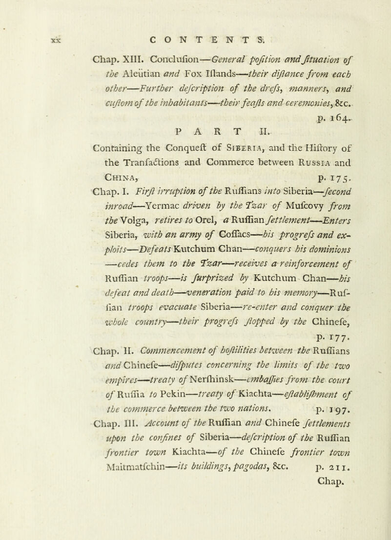Chap. XIII. Conclulion—General pofition andfituatlon of the Aleutian and Fox Illands—their diflance from each other—Further defcription of the drefs, manners, and ciijiom of the inhabitants—their feajls and ceremonies, &c. p. *64.. PART II- Containing the Conqueft of Siberia, and the Hifrory of the Tranfadtions and Commerce between Russia and China, p. 175. Chap. I. Firjl irruption of the Ruffians into Siberia—fecond inroad—Yermac driven by the Tzar of Mufcovy from the Volga, retires to Orel, # Ruffian fettlement—Enters Siberia, with an army of Coffacs—his progrefs and ex- ploits—Defeats Kutchum Chan—conquers his dominions —cedes them to the Tzar—receives a reinforcement of Ruffian troops—is furprized by Kutchum Chan—his defeat and death—veneration paid to his memory—Ruf- fian troops evacuate Siberia—re-enter and conquer the whole country—their progrefs flopped by the Chinefe, p. 177. Chap. II. Commencement of hoflilities between the Ruffians and Chinefe—difputcs concerning the limits of the two empires—treaty o/Nerfhinsk—cmbajfies from the court of Ruffia to Pekin—treaty of Kiachta—ejlablifhment of the commerce between the two nations. p. 197. Chap. III. Account of the Ruffian and Chinefe fettlements upon the confines of Siberia—defcription of the Ruffian frontier town Kiachta—of the Chinefe frontier town Maitmatfchin—its buildings, pagodas, &c. p. 211. Chap.