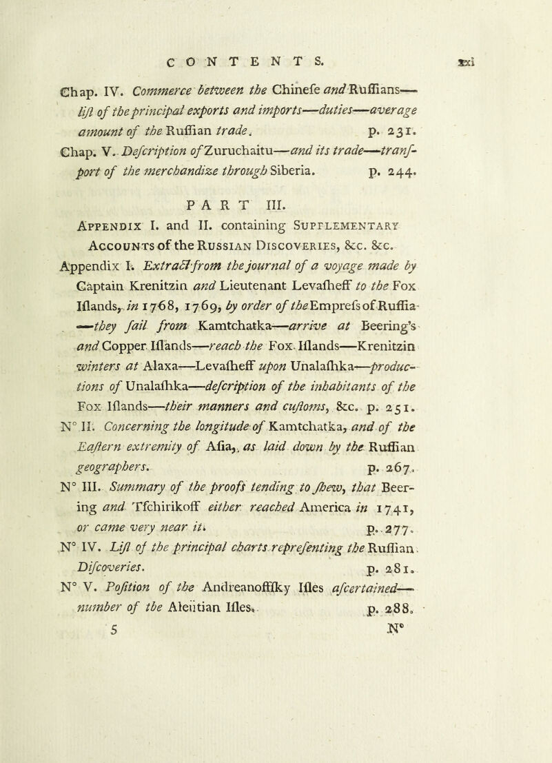 Chap. IV. Commerce between the Chinefe andRuffians— lift of the principal exports and imports—duties—average amount of /^.Ruffian trade, p. 231. Chap. V. Defcription o/Zuruchaitu—and its trade—tranf- port of the merchandize through Siberia. p. 244. PART III. Appendix I. and II. containing Supplementary Accounts of the Russian Discoveries, &c. &c. Appendix I. Extract from the journal of a voyage made by Captain Krenitzin and Lieutenant Levafheff to the Fox Iflands y,in 1768, 1769, by order of the Emprefsof Ruffia —they fail from Kamtchatka-—arrive at Reering’s and Copper. Iflands—reach the Fox- Iflands—Krenitzin winters at Alaxa-?—Levafheff upon Unalafhka-—produc- tions of Unalafhka—defcription of the inhabitants of the Fox Iflands—their manners and cufloms, p, 251. N° II. Concerning the longitude &f Kamtchatka, and of the Eaflern extremity of Afia?> as laid down by the Ruffian geographers. p. 26 7,, N° III. Summary of the proofs tending to Jhew, that Beer- ing and Tfchirikoff either: reached America in 1741, or came very near iti p.2770 Difcoveries. p. 281. N° V. Pofitton of the Andreanofffky Ifles afcertained—* number of tbe Aleutian Ifles* p. 2880 5 .N®