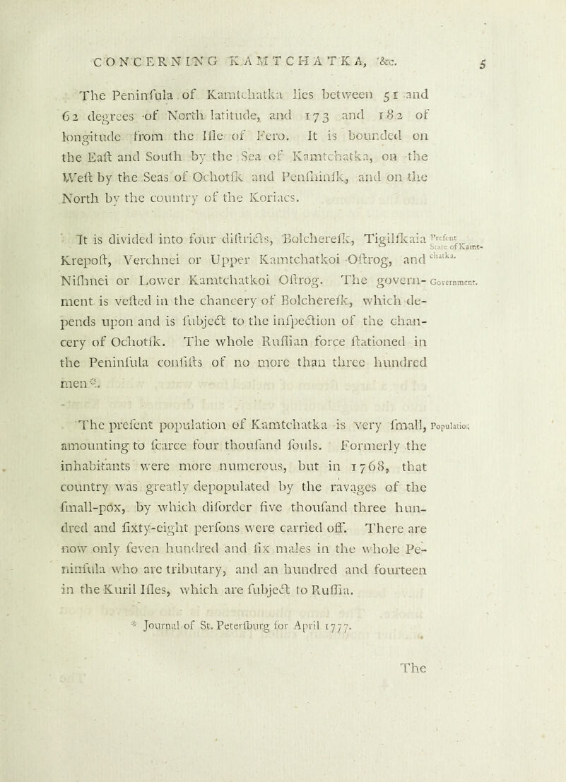 The Peninfula of Kamtchatka lies between 51 and 62 degrees .-of North latitude, and 173 and 18.2 of longitude from the 1 fie of Fero. It is bounded on the Eaft and South -by the Sea of Kamtchatka, on -the Weft by the Seas of Ochotfic and Penfhinfk, and on the North by the country of the Koriacs. It is divided into four diftridls, Bolcherefk, Tigilfkaia Prtfinl- Krepoft, Verchnei or Upper Kamtchatkoi Oftrog, andchatka- Nifhnei or Lower Kamtchatkoi Oftrog. The govern-Government, nient is veiled in the chancery of Bolcherelk, which de- pends upon and is fubjedt to the infpedtion of the chan- cery of Ochotlk. The whole Ruffian force ftationed in the Peninfula confifts of no more than three hundred men*:. The prefent population of Kamtchatka -is -very final!, Population amounting to fcarce four thoufand fouls. Formerly the inhabitants were more numerous, but in 1768, that country was greatly depopulated by the ravages of the fmall-pox, by which diforder five thoufand three hun- dred and fixty-eight perfons were carried off. There are now only feven hundred and fix males in the whole Pe- ninfula who are tributary, and an hundred and fourteen in the Kuril Ifles, which are fubjedt to Ruffia. * Journal of St. Peterfburg for April 1777.