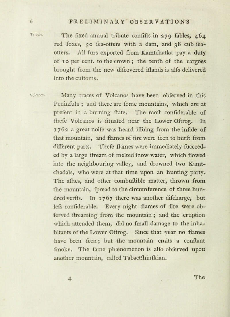 Tribure. Volcanos. The fixed annual tribute confifts in 279 fables, 464 red foxes, 50 fea-otters with a dam, and 38 cub fea- otters. All furs exported from Kamtchatka pay a duty of 10 per cent, to the crown ; the tenth of the cargoes brought from the new difcovered iflands is alf© delivered into the cuftoms. Many traces of Volcanos have been obferved in this Peninfula ; and there are fome mountains, which are at prefent in a burning ftate. The moft confiderable of thefe Volcanos is fituated near the Lower Oftrog. In 1762 a great noife was heard iffuing from the infide of that mountain, and flames of fire were feen to burft from different parts. Thefe flames were immediately fucceed- ed by a large flream of melted fnow water, which flowed into the neighbouring valley, and drowned two Kamt- chadals, who were at that time upon an hunting party. The afhes, and other combuftible matter, thrown from the mountain, fpread to the circumference of three hun- dred verfts. In 1767 there was another difcharge, but lefs confiderable. Every night flames of fire were ob- ferved ftreaming from the mountain ; and the eruption which attended them, did no fmall damage to the inha- bitants of the Lower Oftrog. Since that year no flames have been feen; but the mountain emits a conftant fmoke. The fame phaenomenon is alfo obferved upou another mountain, called Tabaetfhinfkian. 4