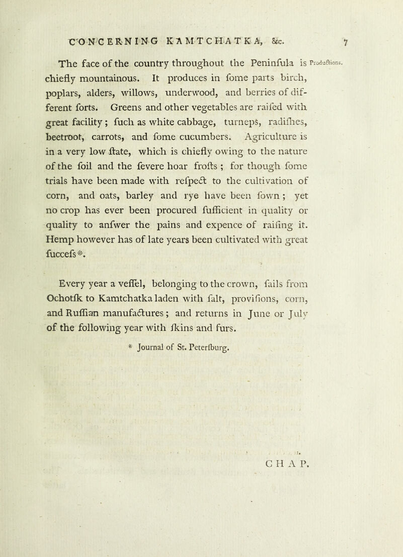 The face of the country throughout the Peninfula is Produaions. chiefly mountainous. It produces in forne parts birch, poplars, alders, willows, underwood, and berries of dif- ferent forts. Greens and other vegetables are raifed with great facility ; fuch as white cabbage, turnepS, radifhes, beetroot, carrots, and fome cucumbers. Agriculture is in a very low Hate, which is chiefly owing to the nature of the foil and the fevere hoar frofts ; for though fome trials have been made with refpeCt to the cultivation of corn, and oats, barley and rye have been fown ; yet no crop has ever been procured fufficient in quality or quality to anfwer the pains and expence of railing it. Hemp however has of late years been cultivated with great fuccefs*. Every year a veflel, belonging to the crown, fails from Ochotfk to Kamtchatka laden with fait, provifions, corn, and Ruffian manufactures; and returns in June or July of the following year with fkins and furs. * Journal of St. Peterlburg. G H A P.