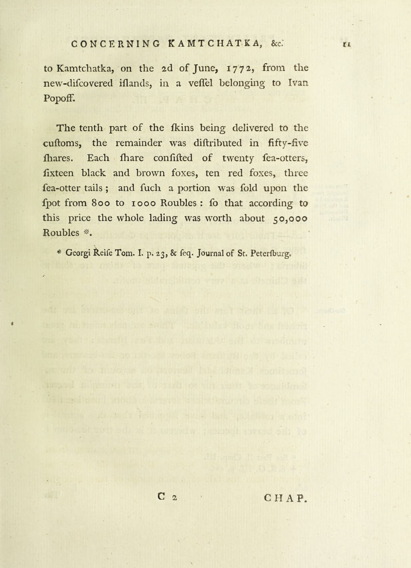 to Kamtchatka, on the 2d of June, 17 72, from the new-difcovered illands, in a veffel belonging to Ivan Popoff. The tenth part of the fkins being delivered to the cuftoms, the remainder was diftributed in fifty-five fhares. Each fhare confided of twenty fea-otters, fixteen black and brown foxes, ten red foxes, three fea-otter tails ; and fuch a portion was fold upon the fpot from 800 to 1000 Roubles : fo that according to this price the whole lading was worth about 50,000 Roubles *. * Georgi keife Tom. I. p. 23, & feq. Journal of St. Peterfburg. C 2 CHAP.