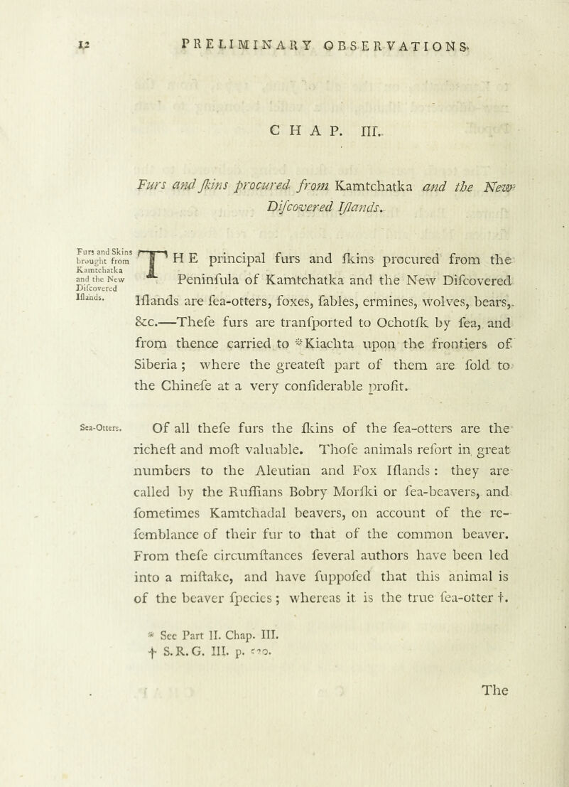 CHAP. nr.. Furs and Jkins procured, from Kamtchatka and the New? Difcovered Iflands.- brought from ' | A H E principal furs and fkins procured from the Kamtchatka and the New Peninfula of Kamtchatka and the New Difcovered Difcovered iflands. Hlands are fea-otters, foxes, fables, ermines, wolves, bears,- Sec.—Thefe furs are tranfported to Ochotfk by fea, and from thence carried to #Kiachta upon the frontiers of Siberia ; where the greateft part of them are fold to the Chinefe at a very confiderable profit. Sea-otters. of all thefe furs the fkins of the fea-otters are the richeft and moft valuable. Thofe animals refort in, great numbers to the Aleutian and Fox Iflands : they are called by the Ruffians Bobry Morfki or fea-beavers, and fometimes Kamtchadal beavers, on account of the re- femblance of their fur to that of the common beaver. From thefe circumfiances feveral authors have been led into a miftake, and have fuppoled that this animal is of the beaver fpecies; whereas it is the true fea-ottex t. * See Part II. Chap. III. f S.R.G. III. p. «o.