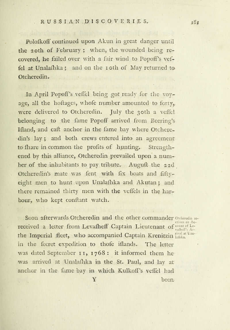 Polofkoff continued upon Akun in great danger until the 20th of February ; when, the wounded being re- covered, he failed over with a fair wind to PopofF’s vef- fel at Unalafhka ; and on the 10th of May returned to Otcheredin. In April PopofPs vefTel being got ready for the voy- age, all the hoftages, whofe number amounted to forty, were delivered to Otcheredin. July the 30th a vefTel belonging to the fame Popoff arrived from Beering’s Ifland,. and call anchor in the fame bay where Otchere- din’s lay ; and both crews entered into an agreement to lhare in common the profits of hunting.. Strength- ened by this alliance, Otcheredin prevailed upon a num- ber of the inhabitants to pay tribute. Auguft the 22d Otcheredin’s mate was fent with fix boats and fifty- eight men to hunt upon Unalafhka and Akutan ; and there remained thirty men with the veffels in the har- bour,, who kept conflant watch. Soon afterwards Otcheredin and the other commander otcheredin re- ceives an Ac- received a letter from Levafheff Captain Lieutenant of the Imperial fleet, who accompanied Captain Krenitzin [£!! u“' in the fecret expedition to thofe iflands. The letter was dated September 11, 1768 : it informed them he was arrived at Unalafhka in the St. Paul, and lay at anchor in the fame bay in which KulkofPs vefTel had Y been