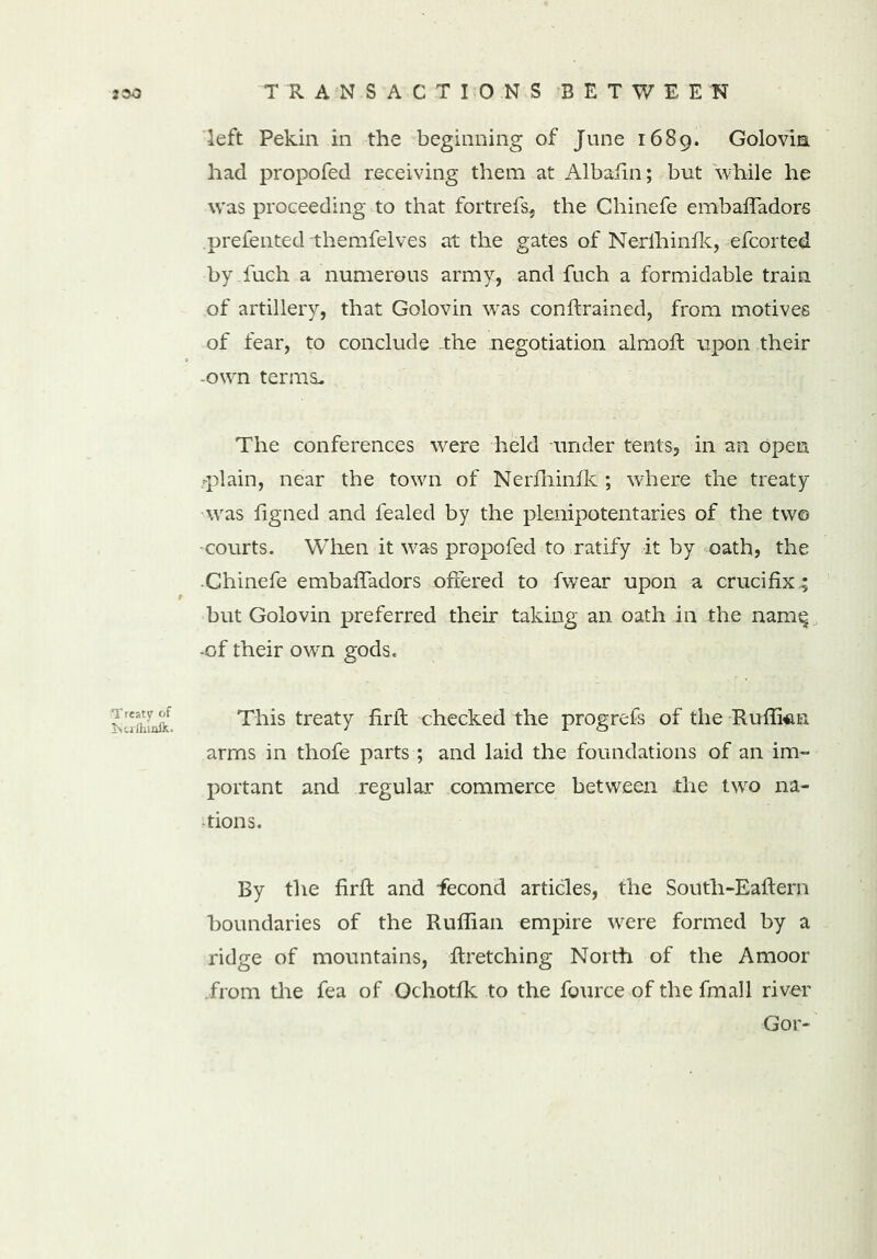 2 30 T reaty of iNuiluafk. TRANSACTIONS BETWEEN left Pekin in the beginning of June 1689. Golovin had propofed receiving them at Albafin; but while he was proceeding to that fortrefs, the Chinefe embaffadors prefented themfelves at the gates of Nerlhinfk, efcorted by fuch a numerous army, and fuch a formidable train of artillery, that Golovin was conflrained, from motives of fear, to conclude the negotiation almoft upon their -own terras The conferences were held under tents, in an Open .-plain, near the town of Nerfhinik ; where the treaty wras figned and fealed by the plenipotentaries of the tw© •courts. When it was propofed to ratify it by oath, the Chinefe embaffadors offered to fwear upon a crucifix; but Golovin preferred their taking an oath in the name -of their own gods. This treaty firft checked the progrefs of the Ruffian arms in thofe parts ; and laid the foundations of an im- portant and regular commerce between the two na- tions. By the firfl and fecond articles, the South-Eallern boundaries of the Ruffian empire were formed by a ridge of mountains, flretching North of the Amoor from the fea of Ochotfk to the fource of the fxnall river Gor-