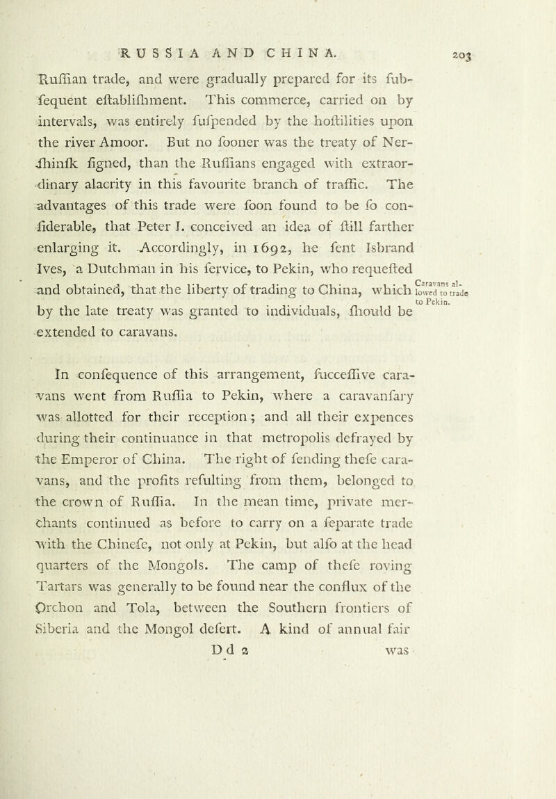 Ruffian trade, and were gradually prepared for its fub- fequent eftablifhment. This commerce, carried on by intervals, was entirely fufpended by the hoffilities upon the river Amoor. But no fooner was the treaty of Ner- ihinfk flgned, than the Ruffians engaged with extraor- dinary alacrity in this favourite branch of traffic. The advantages of this trade were foon found to be fo con- liderable, that Peter I. conceived an idea of ffill farther enlarging it. Accordingly, in 1692, he fent Isbrand Ives, a Dutchman in his fervice, to Pekin, who requefted and obtained, that the liberty of trading to China, which w””ildp to Pekin. by the late treaty was granted to individuals, fhould be extended to caravans. In confequence of this arrangement, fucceffive cara- vans went from Ruffia to Pekin, where a caravanfary was allotted for their reception ; and all their expences during their continuance in that metropolis defrayed by the Emperor of China. The right of fending thefe cara- vans, and the profits refulting from them, belonged to the crown of Ruffia. In the mean time, private mer- chants continued as before to carry on a feparate trade with the Chinefe, not only at Pekin, but alfo at the head quarters of the Mongols. The camp of thefe roving Tartars was generally to be found near the conflux of the Orchon and Tola, between the Southern frontiers of Siberia and the Mongol defert. A kind of annual fair D d a was