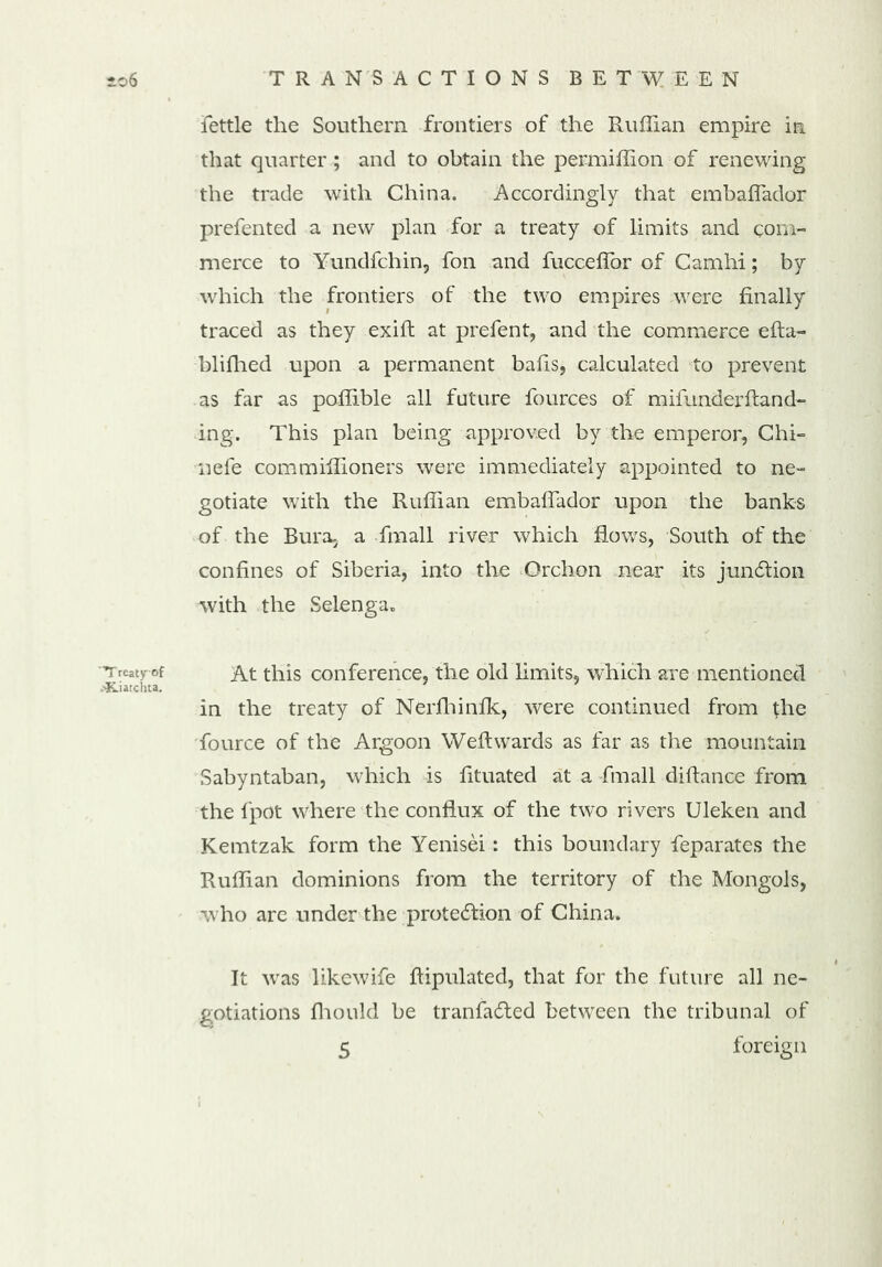 fettle the Southern frontiers of the Ruffian empire in that quarter ; and to obtain the permiffion of renewing the trade with China. Accordingly that embaffador prefented a new plan for a treaty of limits and com- merce to Yundfchin, fon and fucceflor of Camhi; by which the frontiers of the two empires were finally traced as they exift at prefent, and the commerce efta- blifhed upon a permanent bails, calculated to prevent as far as poffible all future fources of mifunderftand- ing. This plan being approved by the emperor, Chi- nefe commiffioners were immediately appointed to ne- gotiate with the Ruffian embaffador upon the banks of the Bura, a fmall river which Rows, South of the confines of Siberia, into the Orchon near its junction with the Selenga. Treaty of At this conference, the old limits, which are mentioned ;-Kiatchta. in the treaty of Nerfhinik, were continued from the fource of the Argoon Weftwards as far as the mountain Sabyntaban, which is fituated at a fmall diftance from the fpot where the conflux of the two rivers Uleken and Kemtzak form the Yenisei: this boundary feparates the Ruffian dominions from the territory of the Mongols, who are under the protection of China. It was likewife ftipulated, that for the future all ne- gotiations fhould be tranfa&ed between the tribunal of