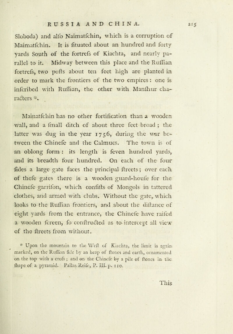 Sloboda) and alfo Naimatfchin, which is a corruption of Maimatfchin. It is lituated about an hundred and forty yards South of the fortrefs of Kiachta, and nearly pa- rallel to it. Midway between this place and the Ruffian fortrefs, two polls about ten feet high are planted in order to mark the frontiers of the two empires: one is infcribed with Ruffian, the other with Manffiur cha- racters Mainatfchin has no other fortification than a wooden wall, and a fmall ditch of about three feet broad ; the latter was dug in the year 1756, during the wtir be^ tween the Chinefe- and the Calmucs. The town is of an oblong form : its length is feven hundred yards, and its breadth four hundred. On each of the four fades a large gate faces the principal flreets; over each of thefe gates there is a wooden guard-houfe for the Chinefe garrifon, which confifts of Mongols in tattered clothes, and armed with clubs. Without the gate,, which looks to the Ruffian frontiers, and about the diftance of eight yards from the entrance, the Chinefe have raifed a wooden fereen, fo conftru&ed as to-intercept all view of the flreets from without.. * Upon the mountain to the Weft of Kiachta, the limit is again, marked, on the Ruflian flde by an heap of ftones and earth, ornamented on the top with a crofs; and on the Chinefe by a pile of ftones in the ftiape of a pyramid. Pallas Reife, P. III. p. 1 xo.