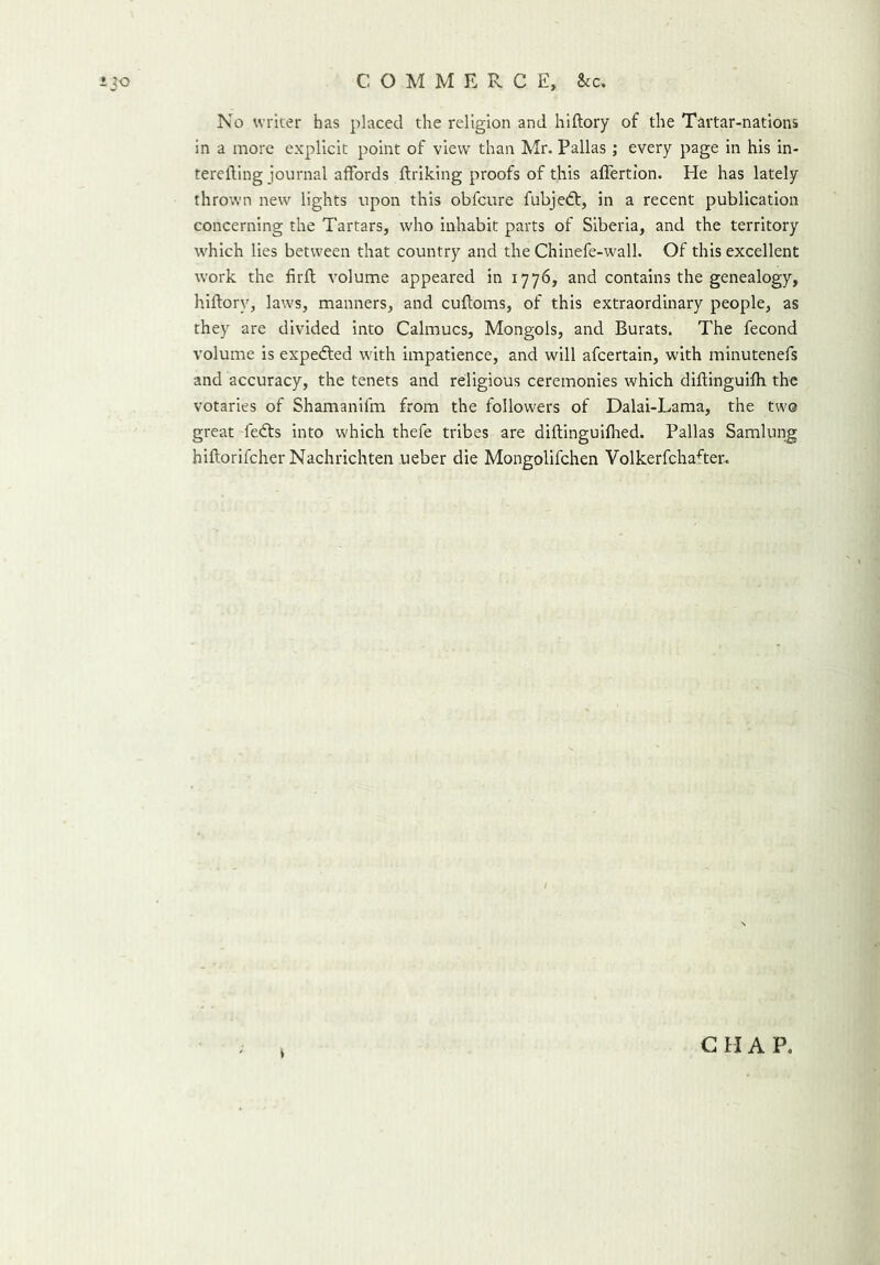 COMM E R C E, &c. ijo No writer has placed the religion and hiftory of the Tartar-nations in a more explicit point of view than Mr. Pallas ; every page in his in- terefting journal affords ftriking proofs of this affertion. He has lately thrown new lights upon this obfcure fubjedt, in a recent publication concerning the Tartars, who inhabit parts of Siberia, and the territory which lies between that country and the Chinefe-wall. Of this excellent work the firft volume appeared in 1776, and contains the genealogy, hiftory, laws, manners, and cuftoms, of this extraordinary people, as they are divided into Calmucs, Mongols, and Burats. The fecond volume is expedted with impatience, and will afcertain, with minutenefs and accuracy, the tenets and religious ceremonies which diftinguifh the votaries of Shamanifm from the followers of Dalai-Lama, the two great fedts into which thefe tribes are diftinguifhed. Pallas Samlung hiftorifcher Nachrichten ueber die Mongolifchen Volkerfchafter. G H A P.