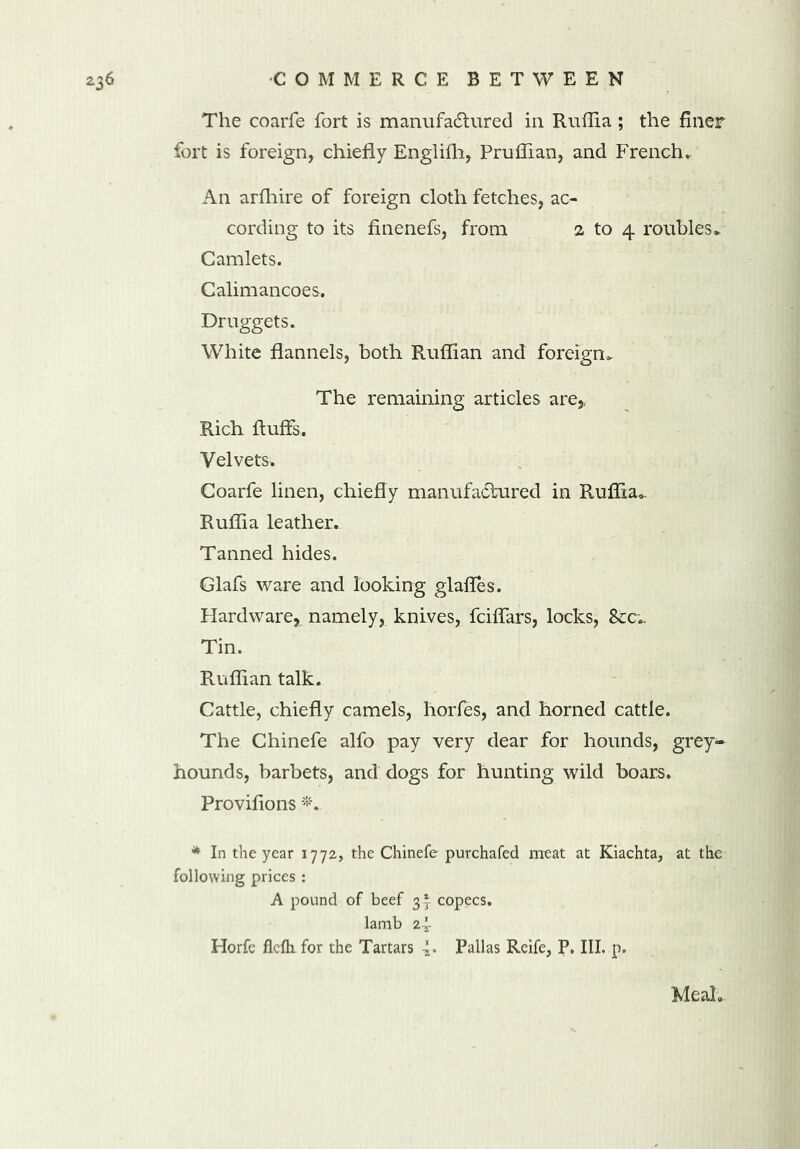 The coarfe fort is manufactured in Ruffia ; the finer fort is foreign, chiefly Englifh, Pruffian, and French* An arfhire of foreign cloth fetches, ac- cording to its finenefs, from a to 4 roubles► Camlets. Calimancoes. Druggets. White flannels, both Ruffian and foreign* The remaining articles are,, Rich fluffs. Velvets* Coarfe linen, chiefly manufactured in Ruffia*. Ruffia leather.. Tanned hides. Glafs ware and looking glaffes. Hardware, namely, knives, fciffars, locks, &c„ Tin. Ruffian talk. Cattle, chiefly camels, horfes, and horned cattle. The Chinefe alfo pay very dear for hounds, grey- hounds, barbets, and dogs for hunting wild boars. Provifions * In the year 1772, the Chinefe purchafed meat at Kiachta, at the following prices : A pound of beef 3* copecs. lamb 2^- Horfe flefh. for the Tartars 4* Pallas Reife, P. III. p. Meal*