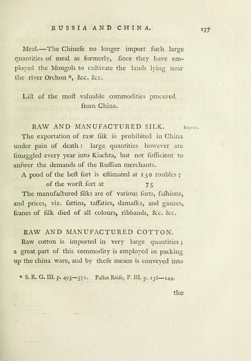 Meal.—The Chinefe no longer import fuch large quantities of meal as formerly, fince they have em- ployed the Mongols to cultivate the lands lying near the river Orchon *, 8iC. 8cc. Lift of the moft valuable commodities procured from China, RAW AND MANUFACTURED SILK. import The exportation of raw lilk is prohibited in China under pain of death: large quantities however are fmuggled every year into Kiachta, but not fufhcient to anfwer the demands of the Ruffian merchants, A pood of the beft fort is eftimated at 15 o roubles ;• of the worft fort at 75 The manufactured filks are of various forts, fafhions, and prices, viz. fattins, taffaties, damafks, and gauzes, fcanes of fiik died of all colours, ribbands, 8cc. &c. RAW AND MANUFACTURED COTTON. Raw cotton is imported in very large quantities ; a great part of this commodity is employed in packing up the china ware, and by thefe means is conveyed into * S,R. C. III. p. 495—571. Pallas Reife, P. III. p. 136—144.