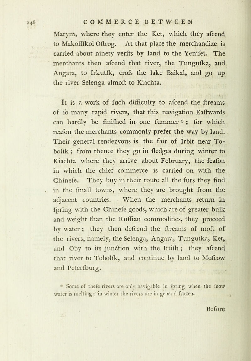 Marvm, where they enter the Ket, which they afcend to Makoffikoi Oftrog. At that place the merchandize is carried about ninety verfts by land to the Yenifei. The merchants then afcend that river, the Tungufka, and Angara, to Irkutfk, crofs the lake Baikal, and go up the river Selenga almoft to Kiachta. It is a work of fuch difficulty to afcend the Breams of fo many rapid rivers, that this navigation Eaftwards can hardly be finifhed in one fummer * ; for which reafon the merchants commonly prefer the way by land. Their general rendezvous is the fair of Irbit near To- bolsk ; from thence they go in fledges during winter to Kiachta where they arrive about February, the feafon in which the chief commerce is carried on with the Chinefe. They buy in their route all the furs they find in the fmall towns, where they are brought from the adjacent countries. When the merchants return in fpring with the Chinefe goods, which are of greater bulk and weight than the Ruffian commodities, they proceed by water ; they then defcend the Breams of moB of the rivers, namely, the Selenga, Angara, Tungufka, Ket, and Oby to its junction with the Irtifh; they afcend that river to Tobolfk, and continue by land to Mofcow and Peterfburg. * Some of thefe rivers are only navigable in fpring when the fnow water is melting; in winter the rivers are in general frozen. Before