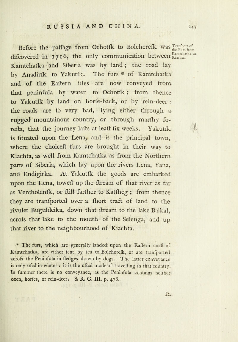 Before the paflage from Ochotfk to Bolcherefk was difcovered in 1716, the only communication between tKt!Latka t0 Kamtchatka and Siberia was by land; the road lay by Anadirfk to Yakutfk. The furs * of Kamtchatka and of the Eaftern ifles are now conveyed from that peninfula by water to Ochotfk ; from thence to Yakutfk by land on horfe-back, or by rein-deer : the roads are fo very bad, lying either through a rugged mountainous country, or through marfhy fo- refts, that the journey lafts at leaft fix weeks. Yakutfk ■ is fituated upon the Lena, and is the principal town, where the choiceft furs are brought in their way to Kiachta, as well from Kamtchatka as from the Northern parts of Siberia, which lay upon the rivers Lena, ^ana, and Endigirka. At Yakutfk the goods are embarked upon the Lena, towed up the ftream of that river as far as Vercholenfk, or ftill farther to Katfheg ; from thence they are tranfported over a fhort tradt of land to the rivulet Buguldeika, down that ftream to the lake Baikal, acrofs that lake to the mouth of the Selenga, and up that river to the neighbourhood of Kiachta. * The furs, which are generally landed, upon the Eaftern coaft of Kamtchatka, are either fent by fea to Bolchorelk, or are tranfported acrofs the Peninfula in fledges drawn by dogs. The latter conveyance is only ufed in winter : it is the ufual mode of travelling in that country.. In fummer there is no conveyance, as the Peninfula contains neither oxen, horfes, or rein-deer. S. R. G. III. p. 478. XL: