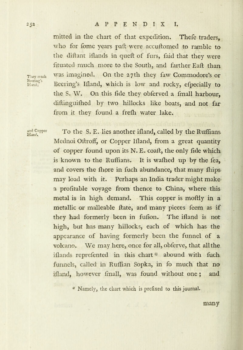 mitted in the chart of that expedition. Thefe traders, who for fome years pad: were accuftomed to ramble to the diftant iflands in queft of furs, faid that they were fituated much more to the South, and farther Eaft than They reach was imagined. On the 27 th they faw Commodore’s or i3fs Beering’s Ifland, which is low and rocky, efpecially to the S. W. On this fide they obferved a fmall harbour, diftinguifhed by two hillocks like boats, and not far from it they found a frefh 'water lake. 2flanch°pper To t^ie E. lies another ifland, called by the Ruffians Mednoi OitrofF, or Copper Ifland, from a great quantity of copper found upon its N. E. coaft, the only fide which is known to the Ruffians. It is waffied up by the fea, and covers the fhore in fuch abundance, that many fliips may load with it. Perhaps an India trader might make a profitable voyage from thence to China, where this metal is in high demand. This copper is moftly in a metallic or malleable Rate, and many pieces feem as if they had formerly been in fufion. The ifland is not high, but has many hillocks, each of which has the appearance of having formerly been the funnel of a volcano. We may here, once for all, obferve, that all the iflands reprefented in this chart* abound with fuch funnels, called in Ruffian Sopka, in fo much that no ifland, however lmall, was found without one ; and * Namely, the chart which is prefixed to this journal. many