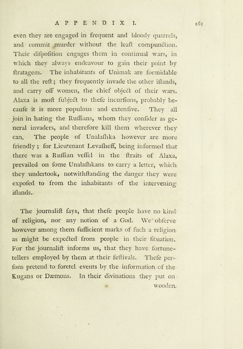 even they are engaged in frequent and bloody quarrels, and commit murder without the lead: compunction. Their difpofition engages them in continual wars, in which they always endeavour to gain their point by ftratagem. The inhabitants of Unimak are formidable to all the reft; they frequently invade the other iflands, and carry off women, the chief objecft of their wars. Alaxa is moil fubjeCt to thefe incurfions, probably be- caufe it is more populous and extenfive. They all join in hating the Ruffians, whom they confider as ge- neral invaders, and therefore kill them wherever they can. The people of Unalafhka however are more friendly ; for Lieutenant LevafhefF, being informed that there was a Ruffian veffel in the ftraits of Alaxa, prevailed on fome Unalafhkans to carry a letter, which they undertook, notwithftanding the danger they were expofed to from the inhabitants of the intervening iflands.. The journalift fays, that thefe people have no kind of religion, nor any notion of a God. Weobferve however among them fufficient marks of fuch a religion as might be expedted from people in their fituation. For the journalift informs us, that they have fortune- tellers employed by them at their feftivals. Thefe per- fons pretend to foretel events by the information of the Kugans or Daemons. In their divinations they put on. wooden.