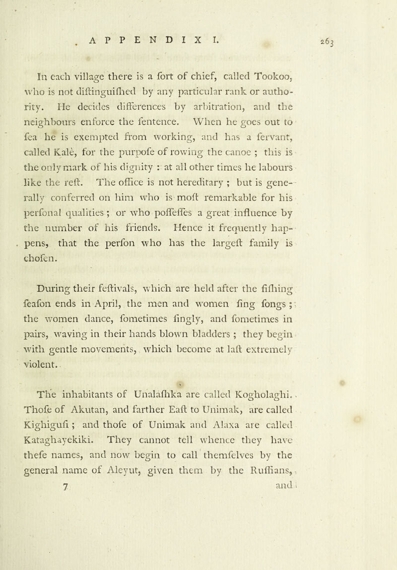 In each village there is a fort of chief, called Tookoo, who is not diftinguifhed by any particular rank or autho- rity. He decides differences by arbitration, and the neighbours enforce the fentence. When he goes out to fea he is exempted from working, and has a fervant, called Kale, for the purpofe of rowing the canoe ; this is the only mark of his dignity : at all other times he labours like the reft. The office is not hereditary ; but is gene- rally conferred on him who is moft remarkable for his perfonal qualities-; or who pofTeffes a great influence by the number of his friends. Hence it frequently hap- pens, that the perfon who has the largeft family is chofen. During their feftivals, which are held after the fifhing feafon ends in April, the men and women fing fongs ; the women dance, fometimes fingly, and fometimes in pairs, waving in their hands blown bladders; they begin with gentle movements, which become at laft extremely violent. The inhabitants of Unalafhka are called Kogholaghi., Thofe of Akutan, and farther Eaft to Unimak, are called Kighiguft ; and thofe of Unimak and Alaxa are called Kataghayekiki. They cannot tell whence they have thefe names, and now begin to call themfelves by the general name of Aleyut, given them by the Ruffians, 7 and 1