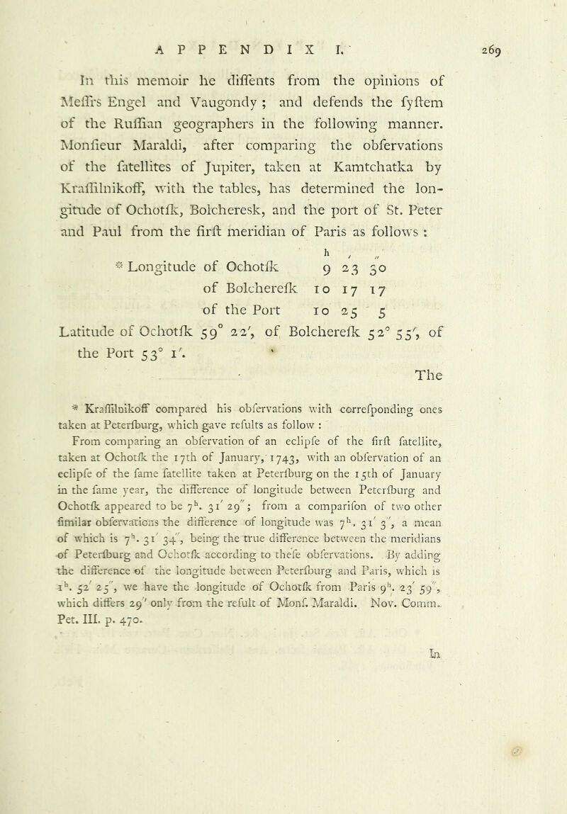 In this memoir he diffents from the opinions of Meflrs Engel and Vaugondy ; and defends the fyftem of the Ruffian geographers in the following manner. Monfieur Maraldi, after comparing the obfervations of the fatellites of Jupiter, taken at Kamtchatka by KraffilnikofF, with the tables, has determined the lon- gitude of Ochotfk, Bolcheresk, and the port of St. Peter and Paul from the firft meridian of Paris as follows h * Longitude of Ochotfk 9 23 30 of Eolcherefk 10 17 17 of the Port 10 255 Latitude of Ochotfk 590 2 2', of Eolcherefk 520 55^ of the Port 530 i'. The * KraffilnikofF compared his obfervations with correfponding ones taken at Peterfburg, which gave refults as follow : From comparing an obfervation of an eclipfe of the firft fatellite, taken at Ochotfk the 17th of January,' 1743, with an obfervation of an eclipfe of the fame fatellite taken at Peterfburg on the 15th of January in the fame year, the difference of longitude between Peterfburg and Ochotfk appeared to be 7h- 31' 29; from a comparifon of two other fimilar obfervations the difference of longitude was 7h, 31 3, a mean of which is 7k 31' 34', being the true difference between the meridians of Peterfburg and Ochotfk according to thefe obfervations. By adding the difference of the longitude between Peterfburg and Paris, which is ib. 52' 25 , we have the longitude of Ochotfk from Paris 911. 23' 59,. which differs 29' only from the refult of Monf. Maraldi. Nov. Comm.. Pet. III. p. 470.