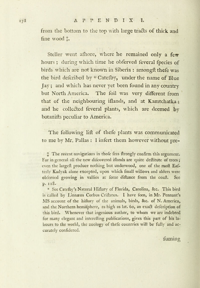 from the bottom to the top with large trails of thick and fine wood Steller went afhore, where he remained only a few hours; during which time he obferved feveral fpecies of birds which are not known in Siberia : amongfl thefe was the bird defcribed by * Catefby, under the name of Blue Jay; and which has never yet been found in any country but North America. The foil was very different from that of the neighbouring iflands, and at Kamtchatka : and he collected feveral plants, which are deemed by botaniits peculiar to America. The following lift of thefe plants was communicated to me by Mr. Pallas : 1 infert them however without pre- f The recent navigations in thofe feas drongly confirm this argument. For in general all the new difcovered illands are quite deflitute of trees; even the larged produce nothing but underwood, one of the mod Eaf- terly Kadyak alone excepted, upon which fmall willows and alders were obferved growing in vallies at fome didance from the coad. See p. 118. * See Catefby’s Natural Hidory of Florida, Carolina, &c. This bird is called by Linnasus Corbus Cridatus. I have feen, in Mr. Pennant’s MS account of the hidory of the animals, birds, &c. of N. America, and the Northern hemifphere, as high as lat. 6o, an exadt defeription of this bird. Whenever that ingenious author, to whom we are indebted for many elegant and intereding publications, gives this part of his la- bours to the world, the zoology of thefe countries will be fully and ac- curately confidcred. fuming