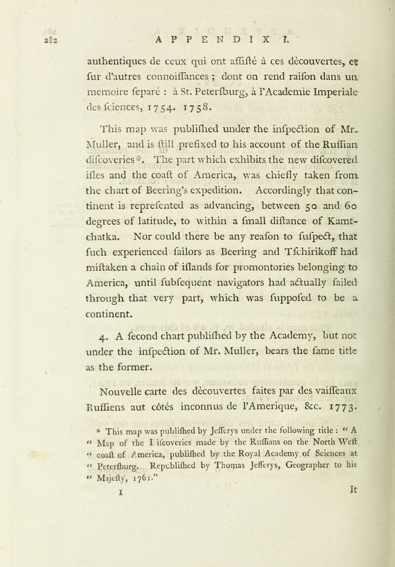 authentiques de ceux qui ont affifte a ces decouvertes, etr fur d’autres connoiffances ; dont on rend raifon dans un memoire fepare : a St. Peterfburg, a PAcademie Imperiale des fciences, 1754. 175S. This map was publifhed under the infpedHon of Mr.. Muller, and is hill prefixed to his account of the Ruffian difcoveries*. The part which exhibits the new difcovered ifies and the coaft of America,, was chiefly taken from, the chart of Beering’s expedition. Accordingly that con- tinent is reprefented as advancing, between 50 and 60 degrees of latitude, to within a fmall diftance of Kamt- chatka. Nor could there be any reafon to fufpedt, that fuch experienced failors as Beering and T fchirikoff had miftaken a chain of iflands for promontories belonging to America, until fubfequent navigators had actually failed through that very part, which was fuppofed to be a continent. 4. A fecond chart publifhed by the Academy, but not under the infpecftion of Mr. Muller, bears the fame title as the former. Nouvelle carte des decouvertes faites par des vaifleaux Ruffiens aut c6tes inconnus de l’Amerique, &c. 1773. * This map was publifhed by Jefferys under the following title : “ A “ Map of the I ifcoveries made by the Ruffians on the North Weft “ coaft of /.merica, publifhed by the Royal Academy of Sciences at “ Peterfburg. Republifhcd by Thomas Jefferys, Geographer to his “ Majefty, 1761.” I It