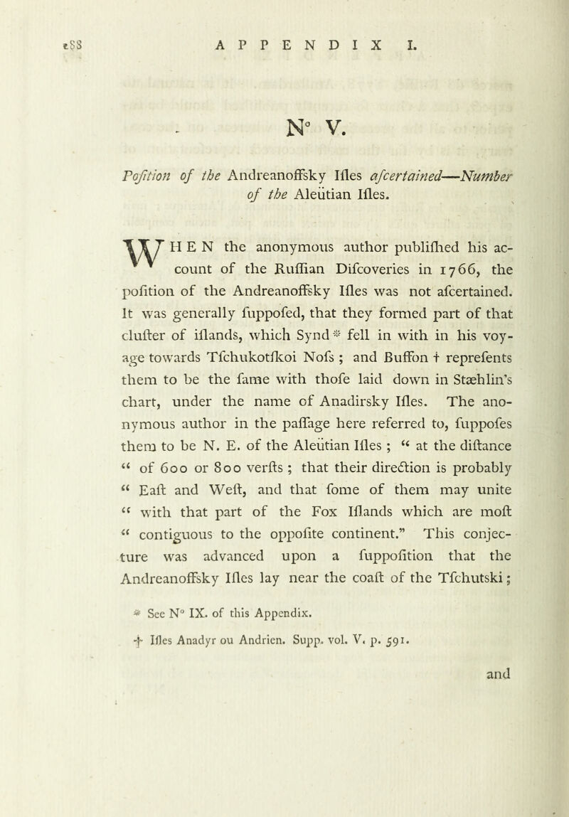 Pofition of the AndreanofFsky Ifles afcertained—Number of the Aleutian Ifles. HEN the anonymous author publifhed his ac- * count of the Ruffian Difcoveries in 1766, the pofition of the AndreanofFsky Ifles was not afcertained. It was generally fuppofed, that they formed part of that duller of iflands, which Synd * fell in with in his voy- age towards Tfchukotfkoi Nofs ; and BufFon t reprefents them to be the fame with thofe laid down in Stash lin’s chart, under the name of Anadirsky Ifles. The ano- nymous author in the pafFage here referred to, fuppofes them to be N. E. of the Aleutian Ifles ; “ at the diftance u of 600 or 800 verfts ; that their diredion is probably “ Eafl and Weft, and that fome of them may unite “ with that part of the Fox Iflands which are moft “ contiguous to the oppofite continent.” This conjec- ture was advanced upon a fuppofition that the AndreanofFsky Ifles lay near the coaft of the Tfchutski; * See N° IX. of this Appendix.