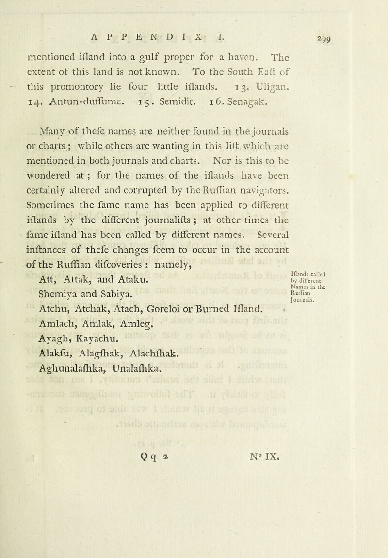 mentioned ifland into a gulf proper for a haven. The extent of this land is not known. To the South Eaft of this promontory lie four little iflands. 13. Uligan. 14. Antun-duffume. 15. Semidit. i6.Senagak. Many of thefe names are neither found in the journals or charts ; while others are wanting in this lift which are mentioned in both journals and charts. Nor is this to be wondered at; for the names of the iflands have been certainly altered and corrupted by the Ruffian navigators. Sometimes the fame name has been applied to different iflands by the different journalifts; at other times the fame ifland has been called by different names. Several inftances of thefe changes feem to occur in the account of the Ruffian difcoveries : namely, Iflands called by different Att, Attak, and Ataku, Shemiya and Sabiya. Names in the Ruffian Journals. Atchu, Atchak, Atach, Goreloi or Burned Ifland. Amlach, Amlak, Amleg. Ayagh, Kayachu. Alakfu, Alagfhak, Alachffiak. Aghunalaffika, Unalafhka.