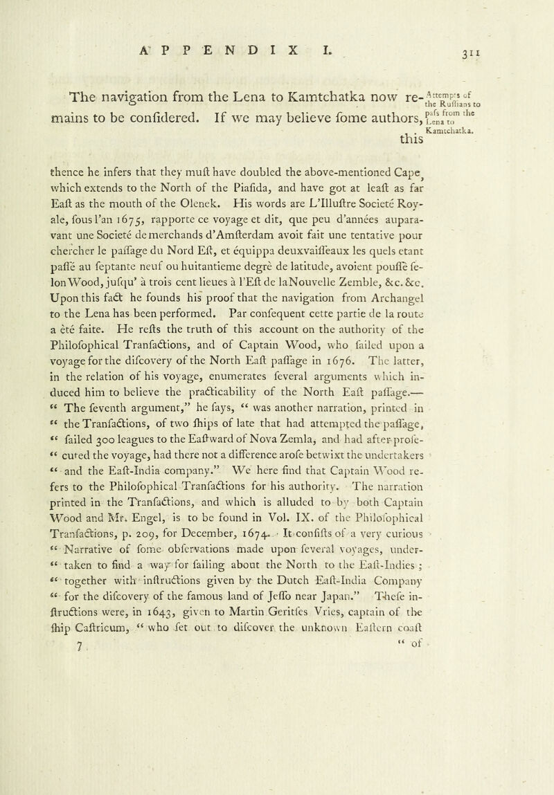 311 The navigation from the Lena to Kamtchatka now re-^“e^?a°[to mains to be coniidered. If we may believe fome authors, unfZ™the . . Kamtchatka. this thence he infers that they muft have doubled the above-mentioned Cape? which extends to the North of the Piafida, and have got at lead: as far Eaft as the mouth of the Olenek. His words are L’llluftre Societe Roy- ale, fousl’an 1675, rapporte ce voyage et dit, que peu d’annees aupara- vant une Societe demerchands d’Amfterdam avoit fait une tentative pour chercher le paffage du Nord EH, et equippa deuxvaiffeaux les quels etant paffe au feptante neuf ou huitantieme degre de latitude, avoient poufle fe- lon Wood, jufqu’ a trois centlieues a l’Eftde laNouvelle Zemble, &c.&c. Upon this fad: he founds his proof that the navigation from Archangel to the Lena has been performed. Par confequent cette partie de la route a ete faite. He refts the truth of this account on the authority of the Philofophical Tranfadions, and of Captain Wood, who failed upon a voyage for the difcovery of the North Eaft paffage in 1676. The latter, in the relation of his voyage, enumerates feveral arguments which in- duced him to believe the practicability of the North Eaft paffage.— “ The feventh argument,” he fays, “ was another narration, printed in “ the Tranfadions, of twro fhips of late that had attempted the paffage, “ failed 300 leagues to the Eaftward of Nova Zemla, and had after-prole- “ cured the voyage, had there not a difference arofe betwixt the undertakers “ and the Eaft-India company.” We here find that Captain Wood re- fers to the Philofophical Tranfadions for his authority. The narration printed in the Tranfadions, and which is alluded to by both Captain Wood and Mr* Engel, is to be found in Vol. IX. of the Philofophical Tranfadions, p. 209, for December, 1674. • It confifts of a very curious 4‘ Narrative of fome- obfervatrons made upon-feveral voyages, under- “ taken to find a way' for failing about the North to the Eaft-Indies*; “ together with inftrudions given by the Dutch Eaft-India Company “ for the difcovery of the famous land of Jeffo near Japan.” Thefe in- ftrudions were, in 1643, given to Martin Geritfes Vries, captain of tbe fhip Caftricum, “ who Jet out to difcover. the unknown Eaftern coaft