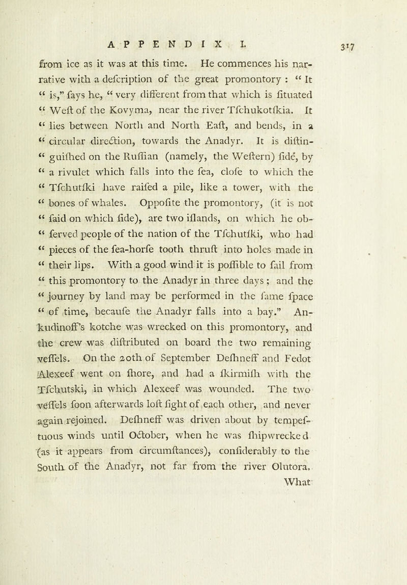 from ice as it was at this time. He commences his nar- rative with a defcription of the great promontory : “ It “ is,” fays he, u very different from that which is fituated “ Weft of the Kovyma, near the river Tfchukotfkia. It “ lies between North and North Eaft, and bends, in a circular direction, towards the Anadyr. It is diftin- (i guifhed on the Ruffian (namely, the Weftern) fide', by “ a rivulet which falls into the fea, clofe to which the “ Tfchutiki have raifed a pile, like a tower, with the “ bones of whales. Oppofite the promontory, (it is not “ faid on which fide), are two illands, on which he ob- “ ferved people of the nation of the Tfchutiki, who had “ pieces of the fea-horfe tooth thruft into holes made in “ their lips. With a good wind it is poflible to fail from “ this promontory to the Anadyr in three days ; and the “ journey by land may be performed in the fame fpace “ of time, becaufe the Anadyr falls into a bay.” An- kudinoff’s kotche was wrecked on this promontory, and the crew was diftributed on board the two remaining velfels. On the 20th of September Defhneff and Fedot Alexeef went on fhore, and had a fkirmilh with the Tfchutskij in which Alexeef was wounded. The two velfels foon afterwards loft fight of each other, and never again rejoined. Defhneff was driven about by tempef- tuous winds until O&ober, when he was fhipwrecked (as it appears from circumftances), confiderably to the South of the Anadyr, not far from the river Olutora, What