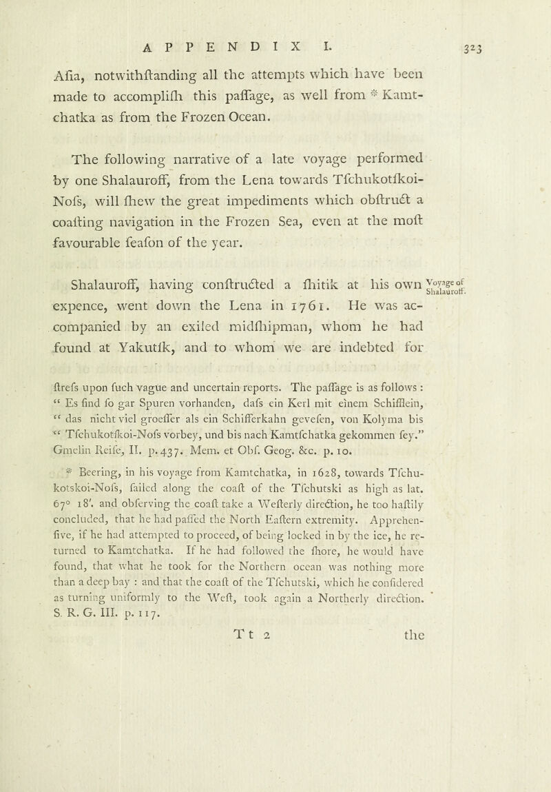 Alia, notwithstanding all the attempts which have been made to accomplish this pafFage, as well from * Kamt- chatka as from the Frozen Ocean. The following narrative of a late voyage performed by one ShalaurofF, from the Lena towards Tfchukotfkoi- Nofs, will Shew the great impediments which obftrudt a coafting navigation in the Frozen Sea, even at the mod favourable feafon of the year. ShalaurofF, having con (traded a fhitik at his own Jopgeof expence, went down the Lena in 1761. He was ac- companied by an exiled midfhipman, whom he had found at Yakutlk, and to whom we are indebted for ftrefs upon fuch vague and uncertain reports. The paflage is as follows: “ Es find fo gar Spuren vorhanden, dafs ein Kerl mit einem Schiffiein, “ das nicht viel groefler als ein Schifferkahn gevefen, von Kolyma bis i( Tfchukotfkoi-Nofs vorbey, und bis nach Kamtfchatka gekommen fey.” Gmelin Reife, II. p.437. Mem. et Obf. Geog. &c. p. 10. f Beering, in his voyage from Kamtchatka, in 1628, towards Tfchu- kotskoi-Nofs, failed along the coaft of the Tfchutski as high as lat. 67° 18'. and obferving the coaft take a Wefterly direction, he too haftily concluded, that he hadpafled the North Eaftern extremity. Apprehen- five, if he had attempted to proceed, of being locked in by the ice, he re- turned to Kamtchatka. If he had followed the fhore, he would have found, that what he took for the Northern ocean was nothing more than a deep bay : and that the coaft of the Tfchutski, which he confidered as turning uniformly to the Weft, took again a Northerly dire&ion. S. R. G. III. p. 117.