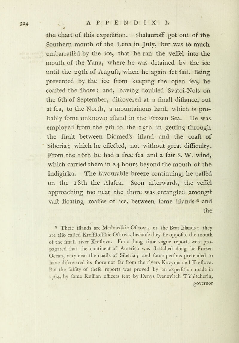 the chart of this expedition. ShalaurofF got out of the Southern mouth of the Lena in July, but was fo much embarrafled by the ice, that he ran the veffel into the mouth of the Yana, where he was detained by the ice until the 29th of Auguft, when he again fet fail. Being prevented by the ice from keeping the open fea, he coafted the fhore; and, having doubled Svatoi-Nofs on the 6th of September, difcovered at a fmall diitance, out at fea, to the North, a mountainous land, which is pro- bably fome unknown ifland in the Frozen Sea. He was. employed from the 7th to the 15th iu getting through the ftrait between Diomed’s ifland and the coaft of Siberia; which he effected, not without great difficulty. From the 16th he had a free fea and a fair S. W. wind, which carried them in 24 hours beyond the mouth of the Indigirka. The favourable breeze continuing, he pafled on the 18th the Alafca. Soon afterwards, the veffel approaching too near the fhore was entangled among!! vaft floating mafles of ice, between fome iflands * and the * Thefe iflands are Medviedkie Oftrova, or the Bear Iflands; they are alfo called KrefFftoffflde Oftrova, becaufe they lie oppofite the mouth of the fmall river Kreftova. For a long time vague reports were pro- pagated that the continent of America was ftretched along the Frozen Ocean, very near the coafts of Siberia ; and fome perfons pretended to have difcovered its fhore not far from the rivers Kovyma and Kreftova. But the falfity of thefe reports was proved by an expedition made in 1-764, by fome Ruffian officers fent by Denys Ivanovitch Tfchitcherin, governor