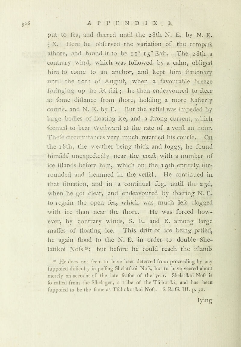 6 APP END I X L put tb Tea, and fleered until the 28th N. E. by N. E. ~ E. Here he obferved the variation of the eompafs afhore, and found it to be n° I5//Eaft. The 28th a contrary wind, which w'as followed by a calm, obliged him to come to an anchor, and kept him flationary until the 10th of Auguft, when a favourable breeze lpringing up he fet fail ; he then endeavoured to fleer .at fome diifance from fhore, holding a more Eafterly courfe, and N, E. by E. But the veflel was impeded by large bodies of floating ice, and a flrong current, which ieemed to bear Weftward at the rate of a verft an hour. Thefe circumftances very much retarded his courfe. On the 18th, the weather being thick and foggy, he found himfelf unexpectedly near the coafl with a number of ice iflands before him, which on the 19th entirely fur- rounded and hemmed in the veffel. He continued in that fituation, and in a continual fog, until the 23d, w'hen he got clear, and endeavoured by fleering N. E. to regain the open fea, which was much lefs clogged with ice than near the fhore. Pie was forced how- ever, by contrary winds, S. E. and E. among large mafles of floating ice. This drift of ice being palled, he again flood to the N. E. in order to double She- latfkoi Nofs *; but before he could reach the iflands * Pie does not feem to have been deterred from proceeding by any fuppofed difficulty in palling Shelatlkoi Nofs, but to have veered about merely on account of the late feafon of the year. Shelatlkoi Nofs is fo called from the Slhelagen, a tribe of the Tfchutlki, and has been fuppofed to be the fame as Tfchukotlkoi Nofs. S. R. G. III. p. 52. lying