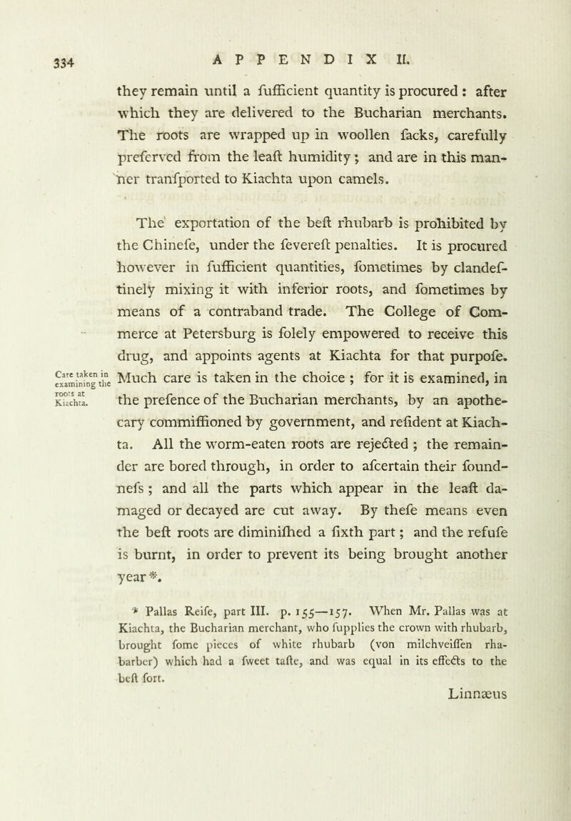 they remain until a fufficient quantity is procured : after which they are delivered to the Bucharian merchants. The roots are wrapped up in woollen Sacks, carefully preferved from the leaft humidity; and are in this man- ner tranfported to Kiachta upon camels. The' exportation of the heft rhubarb is prohibited by the Chinefe, under the fevereft penalties. It is procured however in fufficient quantities, fometimes by clandes- tinely mixing it with inferior roots, and fometimes by means of a contraband trade. The College of Com- merce at Petersburg is folely empowered to receive this drug, and appoints agents at Kiachta for that purpofe. examining the Much care is taken in the choice ; for it is examined, in SSL the prefence of the Bucharian merchants, by an apothe- cary commiffioned by government, and refident at Kiach- ta. All the worm-eaten roots are reje&ed ; the remain- der are bored through, in order to afeertain their found- nefs ; and all the parts which appear in the leaft da- maged or decayed are cut away. By thefe means even the beft roots are diminifhed a lixth part; and the refufe is burnt, in order to prevent its being brought another year * Pallas Reife, part III. p. 155—157. When Mr. Pallas was at Kiachta, the Bucharian merchant, who fupplies the crown with rhubarb, brought fome pieces of white rhubarb (von milchveiflen rha- barber) which had a fweet tafte, and was equal in its effects to the beft fort. Linnaeus