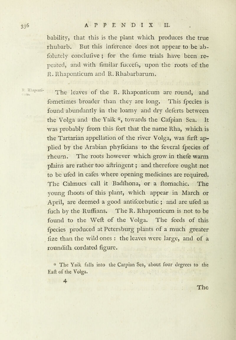 bability, that this is the plant which produces the true rhubarb. But this inference does not appear to be ab- folutely conclufive ; for the fame trials have been re- peated, and with limilar fuccefs, upon the roots of the R. Rhaponticum and R. Rhabarbarum. The leaves of the R. Rhaponticum are round, and fometimes broader than they are long. This fpecies is found abundantly in the loamy and dry deferts between the Volga and the Yaik *, towards the Cafpian Sea. It was probably from this fort that the name Rha, which is the Tartarian appellation of the river Volga, was firft ap- plied by the Arabian phyfieians to the feveral fpecies of rheum. The roots however which grow in thefe warm plains are rather too aftringent; and therefore ought not to be ufed in cafes where opening medicines are required. The Calmucs call it Badfhona, or a ftomachic. The young fhoots of this plant, which appear in March or April, are deemed a good antifcorbutic ; and are ufed as fuch by the Ruffians. The R. Rhaponticum is not to be found to the Weft of the Volga. The feeds of this fpecies produced at Petersburg plants of a much greater fize than the wild ones : the leaves were large, and of a roundilh cordated figure. •* The Yaik falls into the Carpian Sea, about four degrees to the Eaft of the Volga. 4