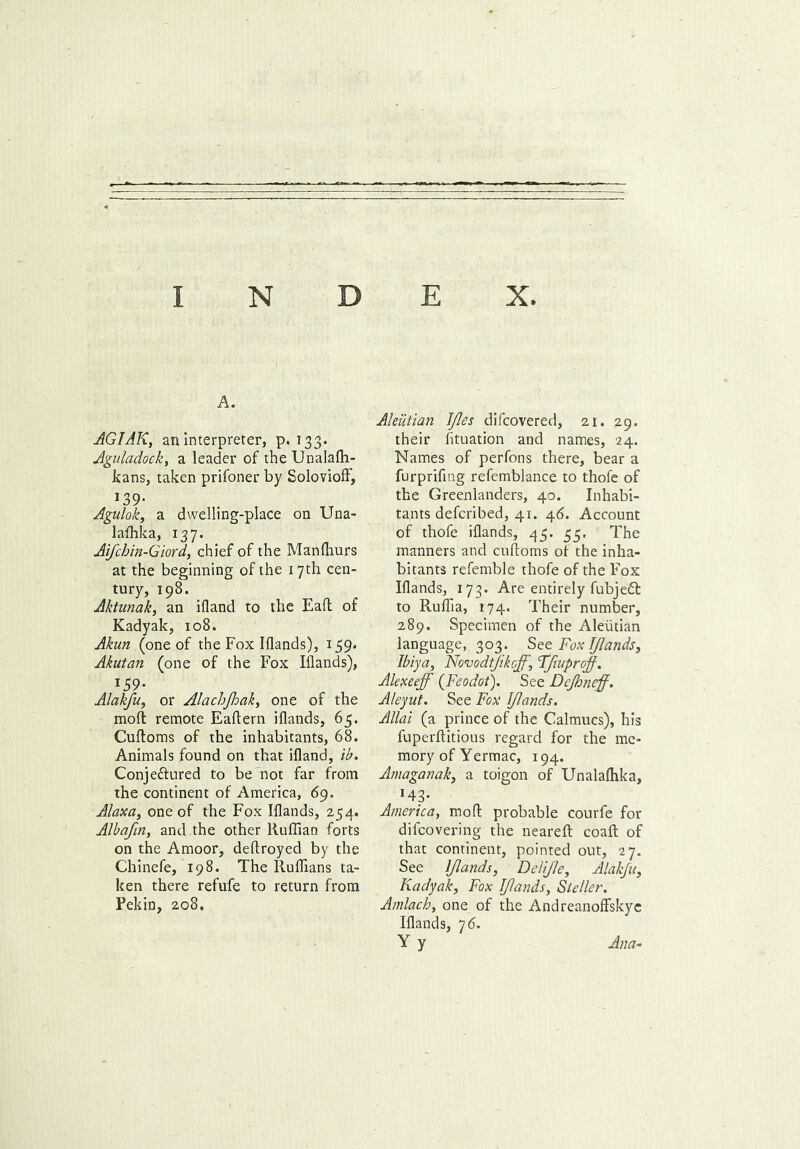 INDEX. A. AGIAK, an interpreter, p. 133- Aguladock, a leader of the Unalalh- kans, taken prifoner by Solovioff, J39- Agulok, a dwelling-place on Una- laffika, 137. Aifchin-Giord, chief of the Manlhurs at the beginning of the 17th cen- tury, 198. Aktunak, an ifland to the Eafl of Kadyak, 108. Akun (one of the Fox Iflands), 159. Akutan (one of the Fox Iflands), 159- Alakfu, or Alachjhak> one of the raoft remote Eaftern iflands, 65. Cuftoms of the inhabitants, 68. Animals found on that ifland, ib. Conjeftured to be not far from the continent of America, 69. Alaxa, one of the Fox Iflands, 254. Albafin, and the other Ruffian forts on the Amoor, deftroyed by the Chinefe, 198. The Ruffians ta- ken there refufe to return from Pekin, 208. Aleutian Ifles difcovered, 21. 29. their fltuation and names, 24. Names of perfons there, bear a furprifing refemblance to thofe of the Greenlanders, 40. Inhabi- tants defcribed, 41. 46. Account of thofe iflands, 45. 55, The manners and cufloms of the inha- bitants referable thofe of the Fox Iflands, 173. Are entirely fubjeft to Ruffia, 174. Their number, 289. Specimen of the Aleutian language, 303. See Fox [/lands, Ibiya, Novodtjikoff, Ffiuprojf. Alexeeff (Feodot). See Dejhneff. Aleyut. See Fox IJlands. Allai (a prince of the Calmucs), his fuperflitious regard for the me- mory of Yermac, 194. Amaganak, a toigon of Unalaffika, *43- America, mod probable courfe for difcovering the nearefl: coafl: of that continent, pointed out, 27. See IJlands, Delifle, Alakfu, Kadyak, Fox IJlands, Sleller. Amlachy one of the Andreanoffskyc Iflands, 76. Y y Ana-