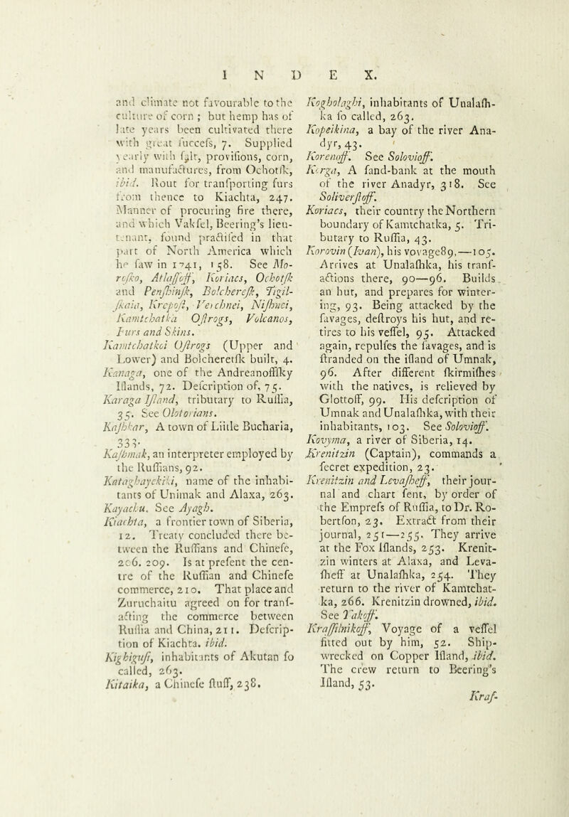 and climate not favourable to the culture of corn ; but hemp has of late years been cultivated there with great fuccefs, 7. Supplied yearly with f-flt, provifions, corn, and tnanufaftures, from Ochotfk, 1bid. Rout for tranfporting furs from thence to Kiachta, 247. Manner of procuring fire there, and which Vakfel, Beering’s lieu- tenant, found pra&ifed in that part of North America which be faw in 1-741, 138. See Mo- rtfko, Atlaffojf, Ixoriacs, Ochotjk and Penjhinjk, Bolcherejk, 7’igil- Jkaia, Krepofi, Vet chnei, Nijhuci, KamtchatVa Oflrogs, Volcanos, Burs and Skins. Kamtchatkoi (JJlrogs (Upper and Lower) and Bolcheretfk built, 4. Kanaga, one of the Andreanofffky Illands, 72. Defcription of, 75. Karaga 1ftand, tributary to Ruffia, 35. See Olotorians. Kajhkar, A town of Liitle Bucharia, 33b Kajhmak, an interpreter employed by the Ruffians, 92. Kalaghayekiki, name of the inhabi- tants of Unimak and Alaxa, 263. Kayachu. See Ayagh. Kiachta, a frontier town of Siberia, 12. Treaty concluded there be- tween the Ruffians and Chinefe, 206. 209. Is at prefent the cen- tre of the Ruffian and Chinefe commerce, 21 o. That place and Zuruchaitu agreed on for tranf- afting the commerce between Ruilia and China, 211. Defcrip- tion of Kiachta. ibid. Kighiguf, inhabitants of Akutan fo called, 263. Kitaika, a Chinefe fluff, 238. Ixogholaghi, inhabitants of Unalafh- ka fo called, 263, Kopeikina, a bay of the river Ana- dyr, 43. Korenoj}. See Solovioff. Kcrga, A fand-bank at the mouth ot the river Anadyr, 3 18. See Soliverjlojf. Koriacs, their country the Northern boundary of Kamtchatka, 5. Tri- butary to Ruffia, 43. Korovin {Ivan), his vovage89,—105. Arrives at Unalafhka, his tranf- adlions there, 90—96. Builds_ an hut, and prepares for winter- ing, 93. Being attacked by the favages, deflroys his hut, and re- tires to his veffel, 95. Attacked again, repulfes the favages, and is ftranded on the ifland of Umnak, 96. After different fkirmifhes with the natives, is relieved by Glottoff, 99. Iiis defcription of Umnak and Unalafhka, with their inhabitants, 103. Stt Solovioff. Kovyma, a river of Siberia, 14. Kxenitnn (Captain), commands a fecret expedition, 23. Kmiitzin and Levajheff, their jour- nal and chart fent, by order of the Emprefs of Ruffia, to Dr. Ro- bertfon, 23. Extract from their journal, 25 r—255. They arrive at the Fox Iflands, 253. Krenit- zin winters at Alaxa, and Leva- ffieff at Unalafhka, 234. They return to the river of Kamtchat- ka, 266. Krenitzin drowned, ibid. See Takojf. Kraffilnikof \ Voyage of a veffel fitted out by him, 52. Ship- wrecked on Copper Ifland, ibid. The crew return to Bcering’s Ifland, 53. Kraf-