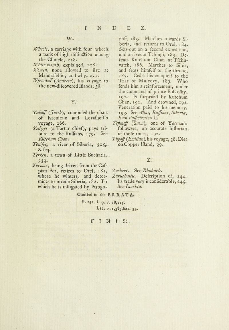 W. Wheels, a carriage with four wheels a mark of high diftindtion among the Chinefe, 218. White month, explained, 228. Women, none allowed to live at Maimatfchin, and why, 231. Wfevidoff (Andrezv), his voyage to the new-difcovered Iflands, 38.. Y. Yakoff {Jacob), compofed the chart of Krenitzin and Levalheff’s voyage, 266. Tediger (a Tartar chief), pays tri- bute to the Ruffians, 179. See Kutchum Chan. Yenijei, a river of Siberia, 305, & feq. Yerken, a town of Little Bucharia, 333* Ter mac, being driven from the Caf- pian Sea, retires to Orel, 181, where he winters, and deter- mines to invade Siberia, 182. To which he is mitigated by Strogo- noffi, 183. Marches towards Si- beria, and returns to Orel, 184. Sets out on a fecond expedition, and arrives at Tchingi, 185. De- feats Kutchum Chan at Tfchu- vatch, 186. Marches to Sibir, and feats himfelf on the throne, 187. Cedes his conqueft to the Tzar of Mufcovy, 189. Who fends him a reinforcement, under the command of prince Bolkolky, 190. Is furprifed by Kutchum Chan, 191. And drowned, 192. Veneration paid to his memory, 193. See Allai, Ruffians, Siberia, Ivan Vajfielivitch II. Tefimoff {Sava), one of Yermac’s followers, an accurate hiftorian of thofe times, 192. Yugoff{Emilian),his voyage, 38.Dies on Copper Iiland, 39. Z. Zuchert. See Rhubarb. Zuruchaitu. Defcription of, 244. Its trade very inconfiderable, 245. See Kiachta. Omitted in the ERRATA. P. 242. 1. 9. r. 18,21$. l.ii. r. 1,383,621. 35* F I N I Si .