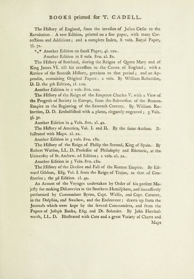 The Hiftory of England, from the invafion of Julius Casfar to the Revolution, A new Edition, printed on a fine paper, with many Cor- rections and Additions ; and a complete Index, 8 vols. Royal Paper, IV 7s- #$* Another Edition on fmall Paper, 4I. 10s. Another Edition in 8 vols. 8vo. 2I. 8s. The Hiftory of Scotland, during the Reigns of Queen Mary and of King James VI. till his acceffion to the Crown of England; with a Review of the Scottifti Hiftory, previous to that period ; and an Ap- pendix, containing Original Papers; 2 vols. By William Robertfon, D. D. the 5th Edition, rh ios* Another Edition in 2 vols. 8vo. 10s. The Hiftory of the Reign of the Emperor Charles V, with a View of the Progrefs of Society in Europe, from the Subverfion of the Roman. Empire to the Beginning of the fixteenth Century. By William Ro- bertfon, D. D. Embelliftied with 4 plates, elegantly engraved ; 3 Vols. 31, 3s. Another Edition in 4. Vols. 3vo. il. 4s. The Hiftory of America, Vol. I. and II. By the fame Author. II- lufirated with Maps. 2I. 2s.. Another Edition in 3 vols. 8vo. 18s. The Hiftory of the Reign of Philip the Second, King of Spain. By Robert Watfon, LL. D. Profeffor of Philofophy and Rhetoric, at the. Univerfity of St. Andrew. 2d Edition; 2 vols. 2L 2s.. Another Edition in 3 Vols. Svo. r8s. The Hiftory of the Decline and Fall of the Roman Empire. By Ed- ward Gibbon, Efq; Vol. I. from the Reign of Trajan, to that of Con-- ftantine; the 3d Edition, il. 4s.- An Acount of the Voyages undertaken by Order of his prefent Ma- jefty for making Difcoveries in the Southern Hemifphere, and fucceflively performed by Commodore Byron, Capt. Wallis, and Capt. Carteret, in the Dolphin, and Swallow, and the Endeavour; drawn up from the Journals which were kept by the feveral Commanders, and from the Papers of Jofeph Banks* Efq; and Dr. Solander. By John Hawkef- worth, LL. D. Illuftrated with Cuts and a great Variety of Charts and Maps