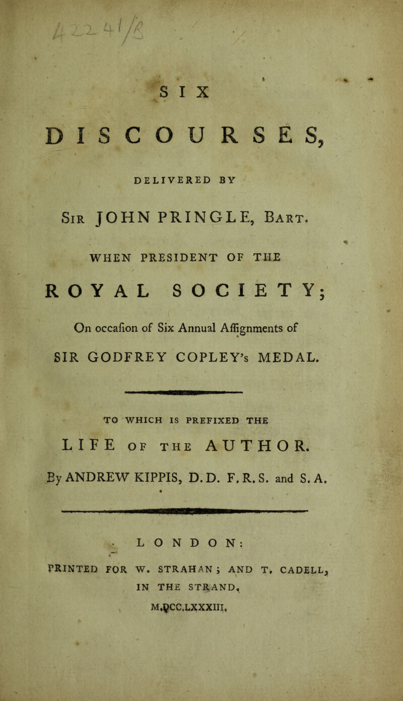 • / ■■ £* S I X DISCOURSES, DELIVERED BY Sir JOHN PRINGLE, Bart. WHEN PRESIDENT OF THE ROYAL SOCIETY; On occafion of Six Annual Alignments of SIR GODFREY COPLEY’s MEDAL. TO WHICH IS PREFIXED THE LIFE of the AUTHOR. By ANDREW KIPPIS, D.D. F.R.S. and S.A. ■ - LONDON: PRINTED FOR W. STRAHAN ; AND T, CADELL, IN THE STRAND, MjpCC.LXXXIII,