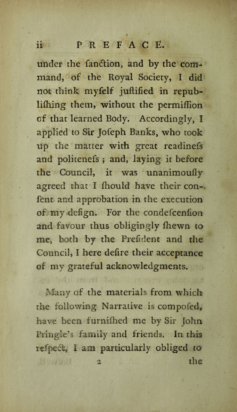 under the fandtion, and by the com- mand, of the Royal Society, I did not think myfelf juftified in repub- lifhing them, without the permiflion of that learned Body. Accordingly, I applied to Sir Jofeph Banks, who took up the matter with great readinefs and politenefs ; and, laying it before the Council, it was unanimoufly agreed that I fhould have their con- fent and approbation in the execution of my defign. For the condefcenlion and favour thus obligingly fhewn to me, both by the Prefident and the Council, I here defire their acceptance of my grateful acknowledgments. Many of the materials from which the following Narrative is compofed, have been furnifhed me by Sir John Pringle’s family and friends. In this refpefl, I am particularly obliged to 2 the