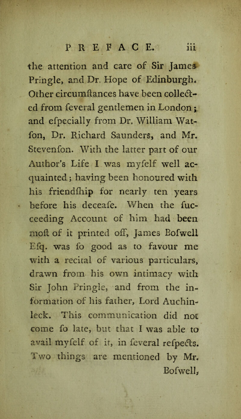 the attention and care of Sir James Pringle, and Dr Hope of Edinburgh. Other circumftances have been collect- ed from feveral gentlemen in London; and efpecially from Dr. William Wat- fon, Dr. Richard Saunders, and Mr. Stevenfon. With the latter part of our Author’s Life I was myfelf well ac- quainted; having been honoured with his friendfhip for nearly ten years before his deceafe. When the fuc- ceeding Account of him had been molt of it printed off, James Bofwell Efq. was fo good as to favour me with a recital of various particulars, drawn from his own intimacy with Sir John Pringle, and from the in- formation of his father. Lord Auchin- leck. This communication did not come fo late, but that I was able to avail myfelf of it, in feveral refpe&s. Two things are mentioned by Mr. Bofwell,