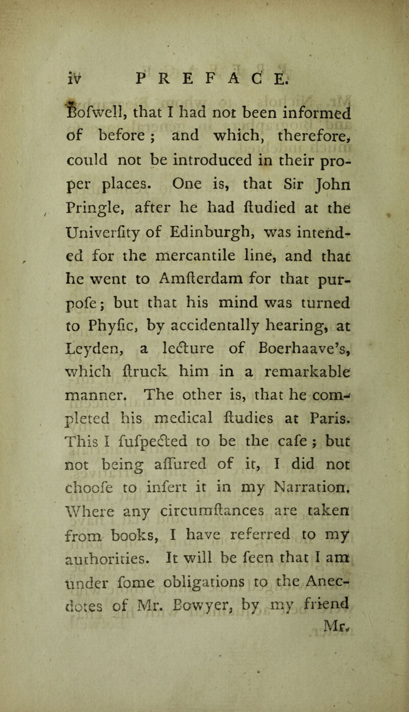 feofwell, that I had not been informed of before; and which, therefore, could not be introduced in their pro- per places. One is, that Sir John Pringle, after he had ftudied at the Univerfity of Edinburgh, was intend- ed for the mercantile line, and that he went to Amfterdam for that puf- pofe; but that his mind was turned to Phylic, by accidentally hearing, at Leyden, a lecture of Boerhaave’s, which ftruck him in a remarkable manner. The other is, that he com-' pleted his medical ftudies at Paris. This I fufpedted to be the cafe ; but not being affured of it, I did not choofe to infert it in my Narration. Where any circumftances are taken from books, I have referred to my authorities. It will be feen that I am under fome obligations to the Anec- dotes of Mr. Eowyer, by my friend Mr.