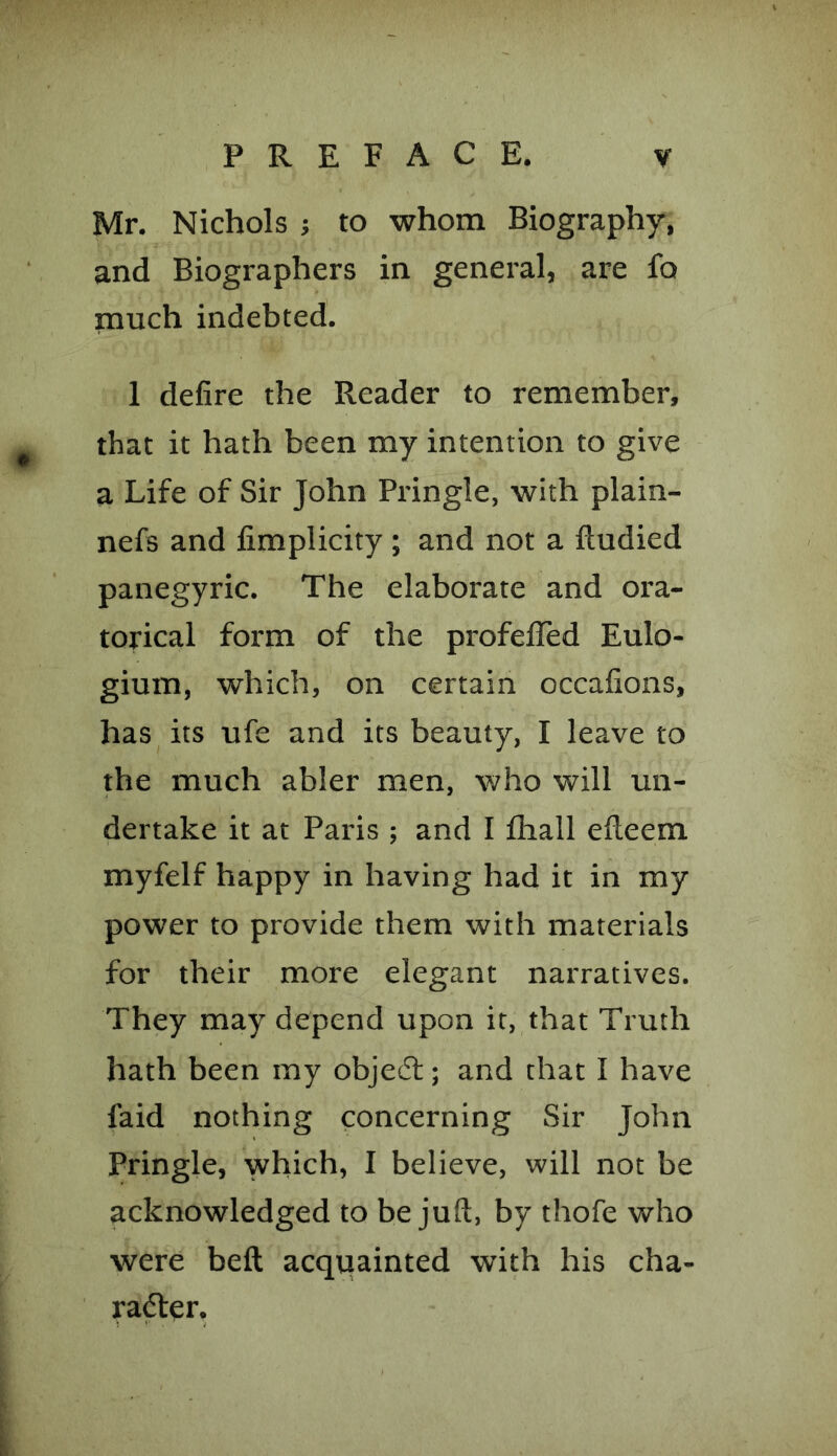 Mr. Nichols ; to whom Biography, and Biographers in general, are fo much indebted. 1 defire the Reader to remember, that it hath been my intention to give a Life of Sir John Pringle, with plain- nefs and fimplicity ; and not a ftudied panegyric. The elaborate and ora- torical form of the profefled Eulo- gium, which, on certain occafions, has its ufe and its beauty, I leave to the much abler men, who will un- dertake it at Paris ; and I fliall efteem myfelf happy in having had it in my power to provide them with materials for their more elegant narratives. They may depend upon it, that Truth hath been my objedt; and that I have faid nothing concerning Sir John Pringle, which, I believe, will not be acknowledged to be juft, by thofe who were belt acquainted with his cha- racter.