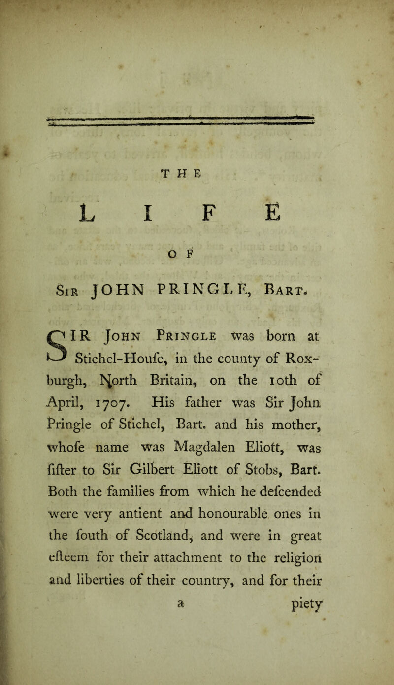 O F Sir JOHN PRINGLE, Bart- SIR John Pringle was born at Stichel-Houfe, in the county of Rox- burgh, hiorth Britain, on the loth of April, 1707. His father was Sir John Pringle of Stichel, Bart, and his mother, whofe name was Magdalen Eliott, was filler to Sir Gilbert Eliott of Stobs, Bart. Both the families from which he defcended were very antient and honourable ones in the fouth of Scotland, and were in great efteem for their attachment to the religion and liberties of their country, and for their a piety