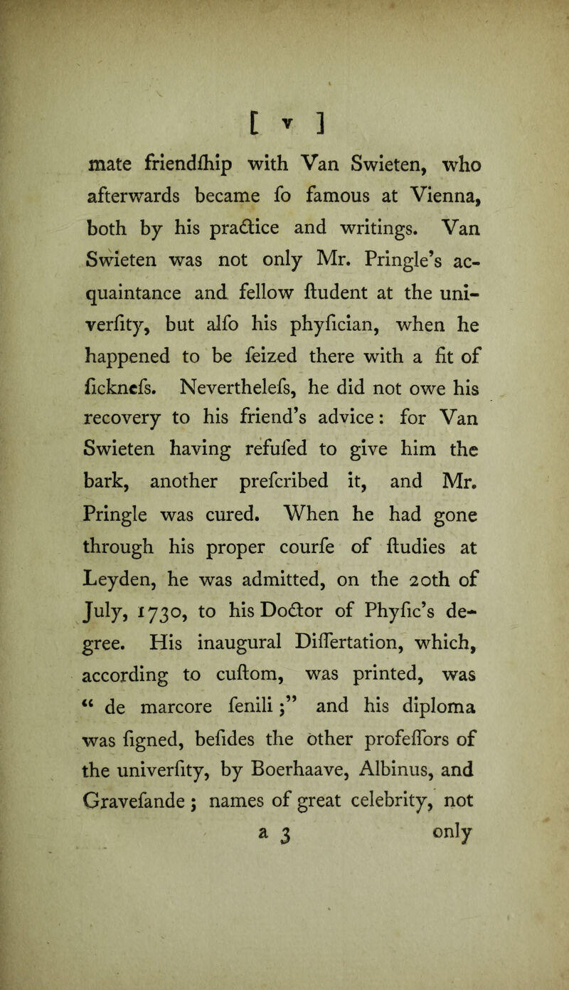 mate friendlhip with Van Swieten, who afterwards became fo famous at Vienna, both by his pra&ice and writings. Van Swieten was not only Mr. Pringle’s ac- quaintance and fellow ftudent at the uni- verfity, but alfo his phyfician, when he happened to be feized there with a fit of fickncfs. Neverthelefs, he did not owe his recovery to his friend’s advice: for Van Swieten having refilled to give him the bark, another prefcribed it, and Mr. Pringle was cured. When he had gone through his proper courfe of ftudies at Leyden, he was admitted, on the 20th of July, 1730, to his Doftor of Phyfic’s de- gree. His inaugural Diflertation, which, according to cuftom, was printed, was “ de marcore feniliand his diploma was figned, befides the other profeflors of the univerfity, by Boerhaave, Albinus, and Gxavefande ; names of great celebrity, not a 3 only