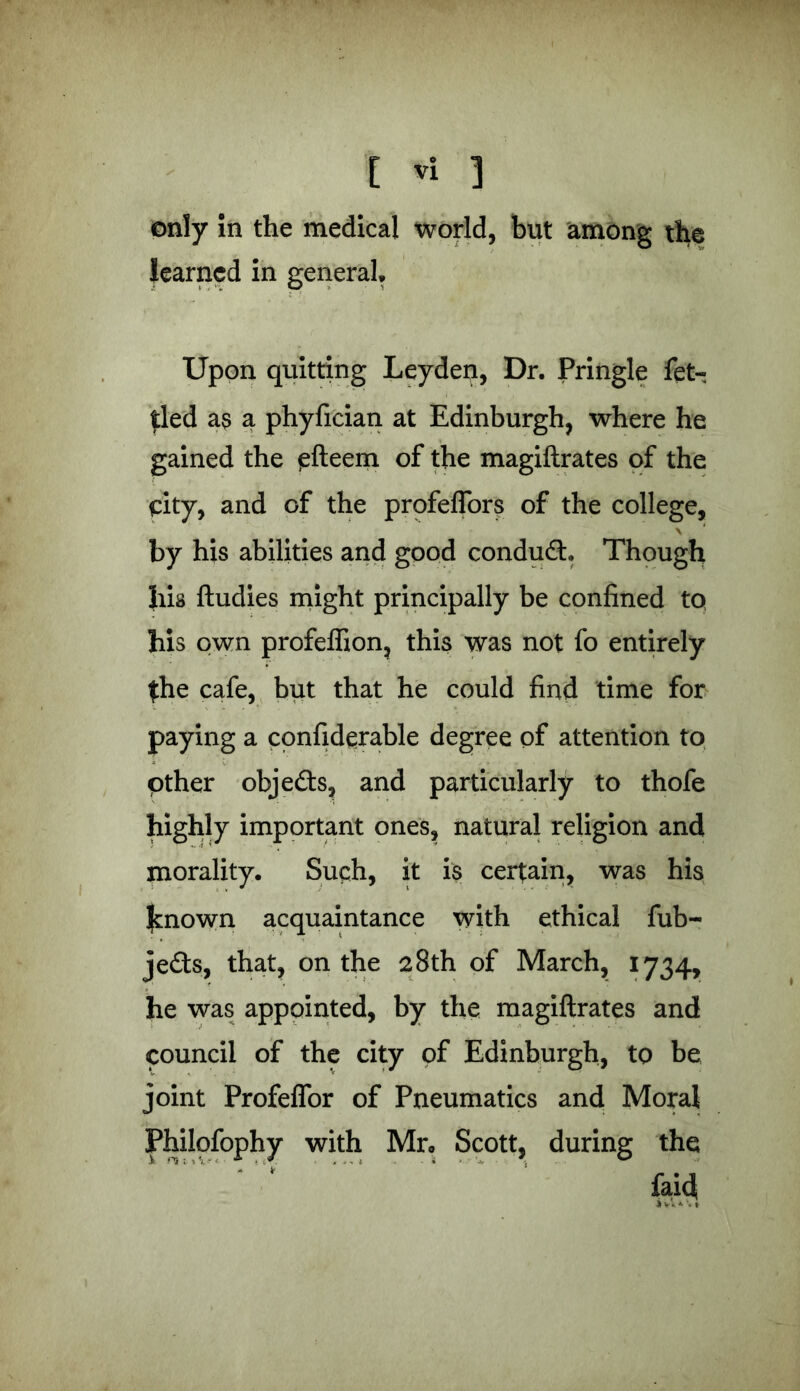 only In the medical world, but among the learned in general. Upon quitting Leyden, Dr. Pringle fet- tled as a phyfician at Edinburgh, where he gained the efteem of the magiftrates of the pity, and of the profeftors of the college, by his abilities and good conduct. Though his ftudies might principally be confined to his own profeffion, this was not fo entirely $he cafe, but that he could find time for paying a considerable degree of attention to other objeds, and particularly to thofe highly important ones, natural religion and morality. Such, it is certain, was his Jcnown acquaintance with ethical fub- jeds, that, on the 28th of March, 1734, he was appointed, by the magiftrates and council of the city of Edinburgh, to be joint Profeflor of Pneumatics and Moral Philofophy with Mr, Scott, during the