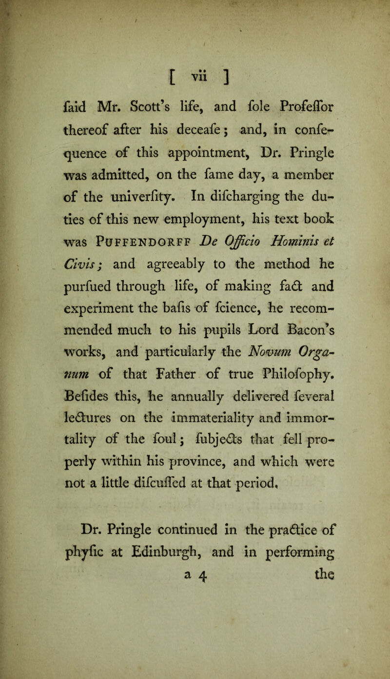 ' > [ vli ] faid Mr. Scott’s life, and foie Profeffor thereof after his deceafe; and, in confe- quence of this appointment, Dr. Pringle was admitted, on the fame day, a member of the univerfity. In difcharging the du- ties of this new employment, his text book was Puffendorff Be Officio Hominis et Civis; and agreeably to the method he purfued through life, of making fa£t and experiment the bafis of fcience, he recom- mended much to his pupils Lord Bacon’s works, and particularly the Novum Orga- num of that Father of true Philofophy. Befides this, he annually delivered feveral le&ures on the immateriality and immor- tality of the foul; fubje&s that fell pro- perly within his province, and which were not a little difcuffed at that period. Dr. Pringle continued in the practice of phyfic at Edinburgh, and in performing